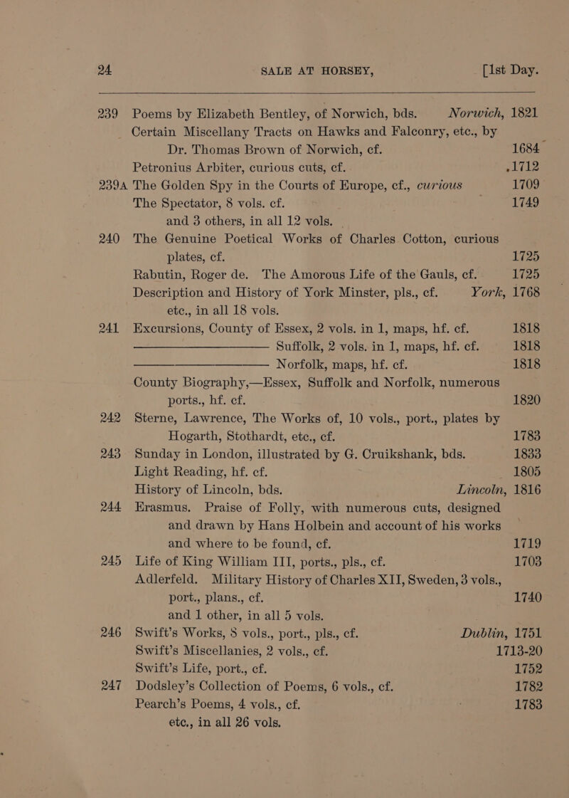 239 Poems by Elizabeth Bentley, of Norwich, bds. Norwich, 1821 _ Certain Miscellany Tracts on Hawks and Falconry, etc., by Dr. Thomas Brown of Norwich, cf. 1684 Petronius Arbiter, curious cuts, cf. yl 712 2394 The Golden Spy in the Courts of Europe, cf., curious L709 The Spectator, 8 vols. cf. 1749 and 3 others, in all 12 vols. | 240 The Genuine Poetical Works of Charles Cotton, curious plates, cf. 1725 Rabutin, Roger de. The Amorous Life of the Gauls, cf. 1725 Description and History of York Minster, pls., cf. York, 1768 etc., in all 18 vols. 241 Excursions, County of Essex, 2 vols. in 1, maps, hf. cf. 1818 Suffolk, 2 vols. in 1, maps, hf. cf. 1818 — Norfolk, maps, hf. cf. 1818 County Biography,—Essex, Suffolk and Norfolk, numerous ports., hf. cf. 1820 242 Sterne, Lawrence, The Works of, 10 vols., port., plates by Hogarth, Stothardt, etc., cf. 1783 243. Sunday in London, illustrated by G. Cruikshank, bds. 1833 Light Reading, hf. cf. — 1805 History of Lincoln, bds. Lincoln, 1816 244 HKrasmus. Praise of Folly, with numerous cuts, designed and drawn by Hans Holbein and account of his works and where to be found, cf. 1719 245 Life of King William III, ports., pls., cf. 1703 Adlerfeld. Military History of Charles XII, Sweden, 3 vols., port., plans., cf. 1740 and 1 other, in all 5 vols. | 246 Swift’s Works, 5 vols., port., pls., cf. Dublin, 1751 Swift’s Miscellanies, 2 vols., cf. 1713-20 Swift's Life, port., cf. 1752 247 Dodsley’s Collection of Poems, 6 vols., cf. 1782 Pearch’s Poems, 4 vols., cf. 1783 etc., in all 26 vols.