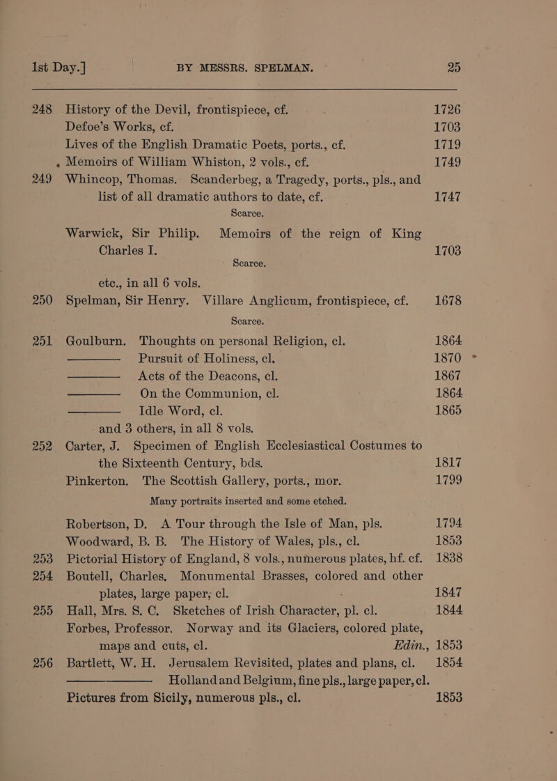 248 249 250 201 252 203 204 209 206 History of the Devil, frontispiece, cf. Defoe’s Works, cf. Lives of the English Dramatic Poets, ports., cf. Memoirs of William Whiston, 2 vols., cf. Whincop, Thomas. Scanderbeg, a Tragedy, ports., pls., and list of all dramatic authors to date, cf. Scarce. Warwick, Sir Philip. Memoirs of the reign of King Charles I. Scarce. etc., in all 6 vols. Spelman, Sir Henry. Villare Anglicum, frontispiece, cf. Scarce. ° Goulburn. Thoughts on personal Religion, cl. - Pursuit of Holiness, cl. Acts of the Deacons, cl. On the Communion, cl. Idle Word, cl. and 3 others, in all 8 vols. Carter, J. Specimen of English Ecclesiastical Costumes to the Sixteenth Century, bds. Pinkerton. The Scottish Gallery, ports., mor. Many portraits inserted and some etched. Robertson, D. A Tour through the Isle of Man, pls. Woodward, B. B. The History of Wales, pls., cl. Pictorial History of England, 8 vols., numerous plates, hf. cf. Boutell, Charles. Monumental Brasses, colored and other plates, large paper; cl. Hall, Mrs. 8. C. Sketches of Irish Character, “AL el, Forbes, Professor. Norway and its Glaciers, colored plate, maps and cuts, cl. Edin., Bartlett, W. H. Jerusalem Revisited, plates and plans, cl. Pictures from Sicily, numerous pls., cl. 20 1726 1703 if A. 1749 1747 1703 1678 1864 1870 1867 1864 1865 1817 1799 1794 1853 1838 1847 1844 1853 1854 1853
