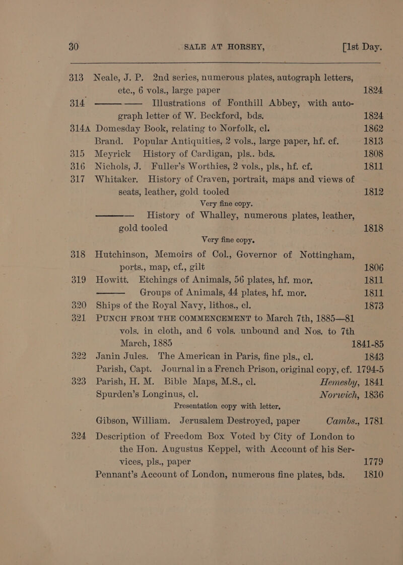 313 Neale, J. P. 2nd series, numerous plates, autograph letters, etc., 6 vols., large paper 1824 314 —— [Illustrations of Fonthill Abbey, with auto- graph letter of W. Beckford, bds. 1824 3144 Domesday Book, relating to Norfolk, cl. 1862 Brand. Popular Antiquities, 2 vols., large paper, hf. cf. 1813 315 Meyrick History of Cardigan, pls.. bds. 1808 316 Nichols, J. Fuller’s Worthies, 2 vols., pls., hf. cf. 1811 317 Whitaker. History of Craven, portrait, maps and views of seats, leather, gold tooled 1812 Very fine copy. — History of Whalley, numerous plates, leather, gold tooled +7 1818 Very fine copy. 318 Hutchinson, Memoirs of Col, Governor of Nottingham, ports., map, cf., gilt 1806 319 Howitt. Etchings of Animals, 56 plates, hf. mor, 1811 Groups of Animals, 44 plates, hf, mor, 1811 320 Ships of the Royal Navy, lithos., cl. 1873 321. PUNCH FROM THE COMMENCEMENT to March 7th, 1885—81 vols. in cloth, and 6 vols. unbound and Nos. to 7th March, 1885 1841-85 322 Janin Jules. The American in Paris, fine pls., cl. 1843 Parish, Capt. Journal ina French Prison, original copy, cf. 1794-5 323 Parish,H. M. Bible Maps, M.S., cl. Hemesby, 1841 Spurden’s Longinus, cl. Norwich, 1836 Presentation copy with letter, Gibson, William. Jerusalem Destroyed, paper Cambs., 1781 324 Description of Freedom Box Voted by City of London to _ the Hon. Augustus Keppel, with Account of his Ser- vices, pls., paper TTD Pennant’s Account of London, numerous fine plates, bds. 1810