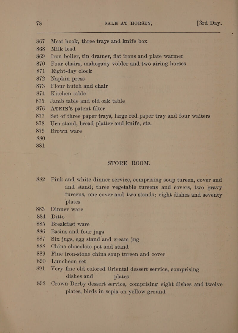 Meat hook, three trays and knife box Milk lead Iron boiler, tin drainer, flat irons and plate warmer Four chairs, mahogany voider and two airing horses Eight-day clock Napkin press Flour hutch and chair Kitchen table Jamb table and old oak table ATKIN’S patent filter Set of three paper trays, large red paper tray and four waiters Urn stand, bread platter and knife, etc. Brown ware STORE ROOM. and stand; three vegetable tureens and covers, two gravy > tureens, one cover and two stands; eight dishes and seventy plates Dinner ware Ditto Breakfast ware Basins and four jugs Six jugs, egg stand and cream jug China chocolate pot and stand Fine iron-stone china soup tureen and cover Luncheon set Very fine old colored Oriental dessert service, comprising dishes and plates Crown Derby dessert service, comprising eight dishes and twelve plates, birds in sepia on yellow ground