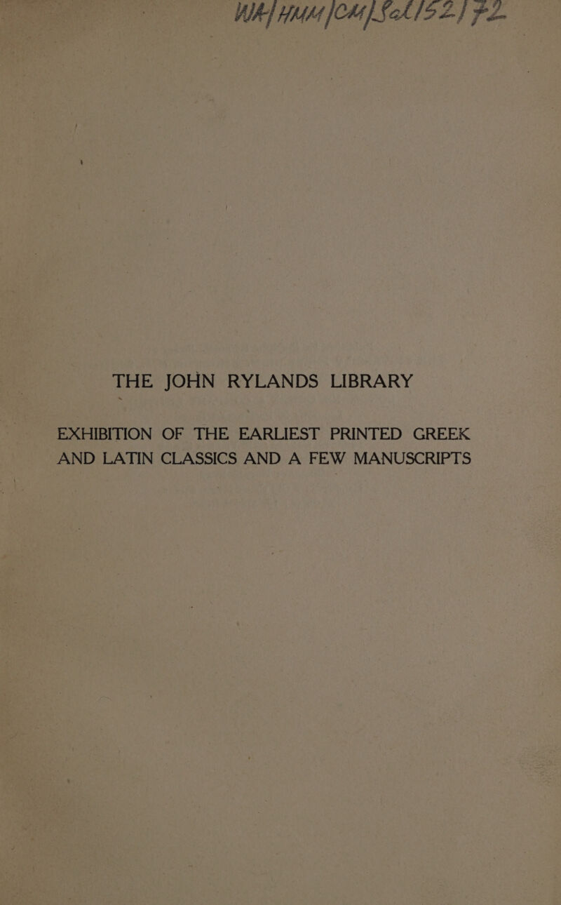 WAI HMM [CH ScA19 2} Fe THE JOHN RYLANDS LIBRARY EXHIBITION OF THE EARLIEST PRINTED GREEK AND LATIN CLASSICS AND A FEW MANUSCRIPTS