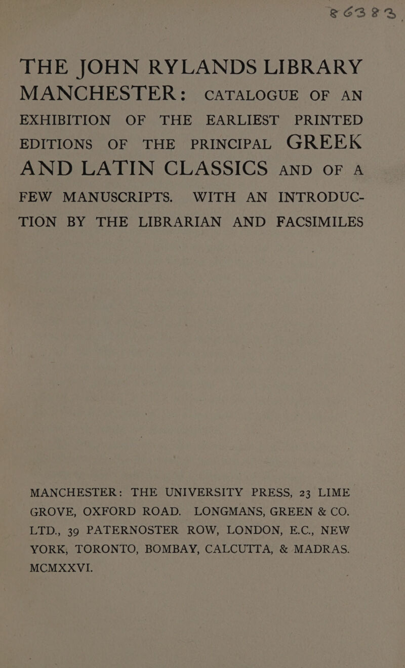 S6BFR THE JOHN RYLANDS LIBRARY MANCHESTER: CATALOGUE OF AN EXHIBITION OF THE EARLIEST PRINTED EDITIONS OF THE PRINCIPAL GREEK AND LATIN CLASSICS anp of a FEW MANUSCRIPTS. WITH AN INTRODUC- TION BY THE LIBRARIAN AND FACSIMILES MANCHESTER: THE UNIVERSITY PRESS, 23 LIME GROVE, OXFORD ROAD. LONGMANS, GREEN &amp; CO. LTD., 39 PATERNOSTER ROW, LONDON, E.C, NEW YORK, TORONTO, BOMBAY, CALCUTTA, &amp; MADRAS. MCMXXVI.