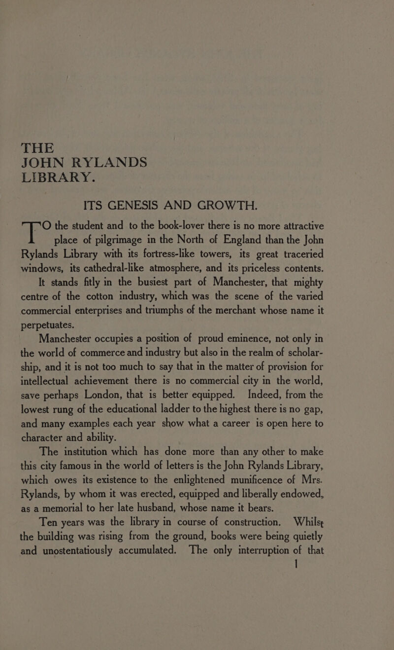 THE JOHN RYLANDS LIBRARY. ITS GENESIS AND GROWTH. O the student and to the book-lover there is no more attractive place of pilgrimage in the North of England than the John Rylands Library with its fortress-like towers, its great traceried windows, its cathedral-like atmosphere, and its priceless contents. It stands fitly in the busiest part of Manchester, that mighty centre of the cotton industry, which was the scene of the varied commercial enterprises and triumphs of the merchant whose name it perpetuates. Manchester occupies a position of proud eminence, not only in the world of commerce and industry but also in the realm of scholar- ship, and it is not too much to say that in the matter of provision for intellectual achievement there is no commercial city in the world, save perhaps London, that is better equipped. Indeed, from the lowest rung of the educational ladder to the highest there is no gap, and many examples each year show what a career is open here to character and ability. The institution which has done more than any other to make this city famous in the world of letters is the John Rylands Library, which owes its existence to the enlightened munificence of Mrs. Rylands, by whom it was erected, equipped and liberally endowed, as a memorial to her late husband, whose name it bears. Ten years was the library in course of construction. Whilst the building was rising from the ground, books were being quietly and unostentatiously accumulated. ‘The only interruption of that