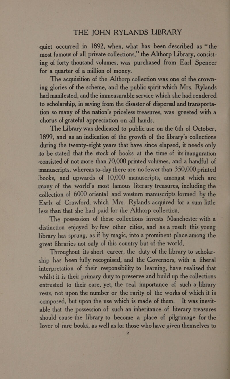 quiet occurred in 1892, when, what has been described as “the most famous of all private collections,’ the Althorp Library, consist- ing of forty thousand volumes, was purchased from Earl Spencer for a quarter of a million of money. The acquisition of the Althorp collection was one of the crown- ing glories of the scheme, and the public spirit which Mrs. Rylands had manifested, and the immeasurable service which she had rendered to scholarship, in saving from the disaster of dispersal and transporta- tion so many of the nation’s priceless treasures, was greeted with a chorus of grateful appreciation on all hands. The Library was dedicated to public use on the 6th of October, 1899, and as an indication of the growth of the library’s collections during the twenty-eight years that have since elapsed, it needs only to be stated that the stock of books at the time of its inauguration «consisted of not more than 70,000 printed volumes, and a handful of ‘manuscripts, whereas to-day there are no fewer than 350,000 printed ‘books, and upwards of 10,000 manuscripts, amongst which are many of the world’s most famous literary treasures, including the collection of 6000 oriental and western manuscripts formed by the Earls of Crawford, which Mrs. Rylands acquired for a sum little less than that she had paid for the Althorp collection. The possession of these collections invests Manchester with a distinction enjoyed by few other cities, and as a result this young library has sprung, as if by magic, into a prominent place among the great libraries not only of this country but of the world. Throughout its short career, the duty of the library to scholar- ship has been fully recognised, and the Governors, with a liberal interpretation of their responsibility to learning, have realised that whilst it is their primary duty to preserve and build up the collections entrusted to their care, yet, the real importance of such a library rests, not upon the number or the rarity of the works of which it is composed, but upon the use which is made of them. It was inevit- able that the possession of such an inheritance of literary treasures should cause the library to become a place of pilgrimage for the lover of rare books, as well as for those who have given themselves to