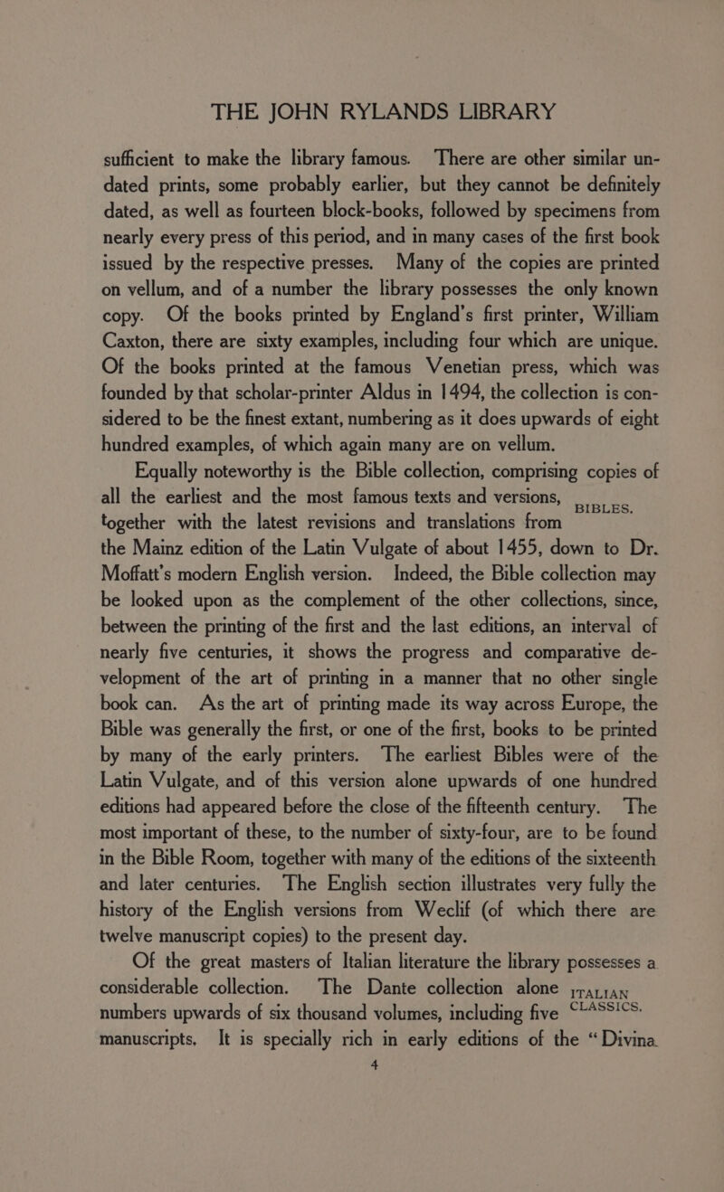 sufficient to make the library famous. There are other similar un- dated prints, some probably earlier, but they cannot be definitely dated, as well as fourteen block-books, followed by specimens from nearly every press of this period, and in many cases of the first book issued by the respective presses. Many of the copies are printed on vellum, and of a number the library possesses the only known copy. Of the books printed by England’s first printer, William Caxton, there are sixty examples, including four which are unique. Of the books printed at the famous Venetian press, which was founded by that scholar-printer Aldus in 1494, the collection is con- sidered to be the finest extant, numbering as it does upwards of eight hundred examples, of which again many are on vellum. Equally noteworthy is the Bible collection, comprising copies of all the earliest and the most famous texts and versions, BIBLES. together with the latest revisions and translations from the Mainz edition of the Latin Vulgate of about 1455, down to Dr. Moffatt’s modern English version. Indeed, the Bible collection may be looked upon as the complement of the other collections, since, between the printing of the first and the last editions, an interval of nearly five centuries, it shows the progress and comparative de- velopment of the art of printing in a manner that no other single book can. A\s the art of printing made its way across Europe, the Bible was generally the first, or one of the first, books to be printed by many of the early printers. ‘The earliest Bibles were of the Latin Vulgate, and of this version alone upwards of one hundred editions had appeared before the close of the fifteenth century. The most important of these, to the number of sixty-four, are to be found in the Bible Room, together with many of the editions of the sixteenth and later centuries. The English section illustrates very fully the history of the English versions from Weclif (of which there are twelve manuscript copies) to the present day. Of the great masters of Italian literature the library possesses a. considerable collection. The Dante collection alone jrarrax numbers upwards of six thousand volumes, including five “**SS!°S- manuscripts, It is specially rich in early editions of the “ Divina.