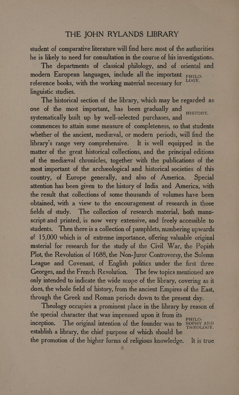 student of comparative literature will find here most of the authorities he is likely to need for consultation in the course of his investigations. The departments of classical philology, and of oriental and modern European languages, include all the important pyro. reference books, with the working material necessary for “°°™ linguistic studies. The historical section of the library, which may be regarded as one of the most important, has been gradually and systematically built up by well-selected purchases, and commences to attain some measure of completeness, so that students whether of the ancient, medizeval, or modern periods, will find the library's range very comprehensive. It is well equipped in the matter of the great historical collections, and the principal editions of the medizval chronicles, together with the publications of the most important of the archeological and historical societies of this — HISTORY. country, of Europe generally, and also of America. Special attention has been given to the history of India and America, with the result that collections of some thousands of volumes have been obtained, with a view to the encouragement of research in those fields of study. The collection of research material, both manu- script'and printed, is now very extensive, and freely accessible to students. Then there is a collection of pamphlets, numbering upwards of 15,000 which is of extreme importance, offering valuable original material for research for the study of the Civil War, the Popish Plot, the Revolution of 1688, the Non-Juror Controversy, the Solemn League and Covenant, of English politics under the first three Georges, and the French Revolution. The few topics mentioned are only intended to indicate the wide scope of the library, covering as it does, the whole field of history, from the ancient Empires of the East, through the Greek and Roman pericds down to the present day. Theology occupies a prominent place in the library by reason of the special character that was impressed upon it from its rab inception. ‘The original intention of the founder was to SOPHY AND establish a library, the chief purpose of which should be the promotion of the higher forms of religious knowledge. It is true