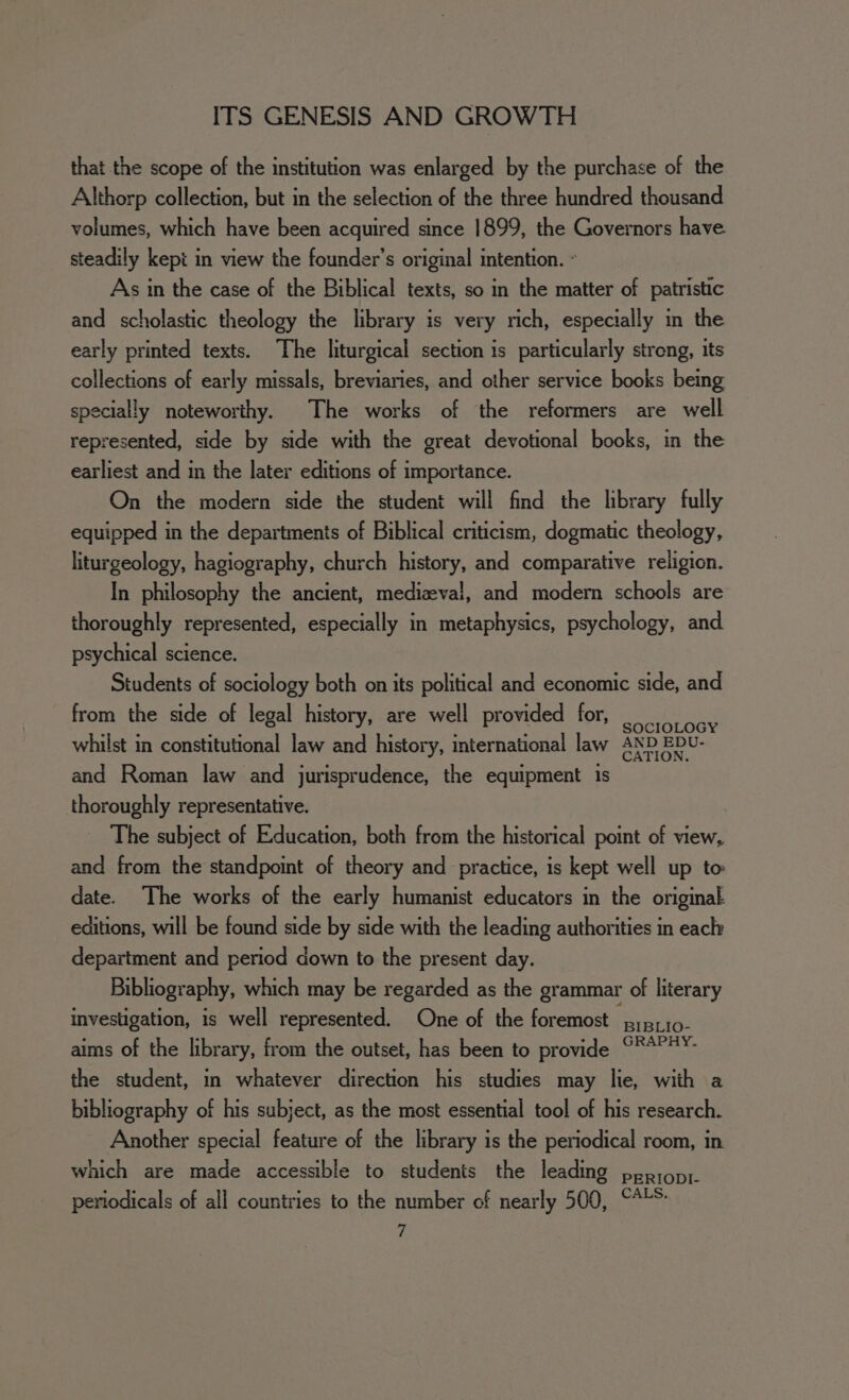 that the scope of the institution was enlarged by the purchase of the Althorp collection, but in the selection of the three hundred thousand volumes, which have been acquired since 1899, the Governors have. steadily kepi in view the founder’s original intention. - As in the case of the Biblical texts, so in the matter of patristic and scholastic theology the library is very rich, especially in the early printed texts. The liturgical section is particularly strong, its collections of early missals, breviaries, and other service books being specially noteworthy. The works of the reformers are well represented, side by side with the great devotional books, in the earliest and in the later editions of importance. On the modern side the student will find the library fully equipped in the departments of Biblical criticism, dogmatic theology, liturgeology, hagiography, church history, and comparative religion. In philosophy the ancient, medizeval, and modern schools are thoroughly represented, especially in metaphysics, psychology, and psychical science. Students of sociology both on its political and economic side, and from the side of legal history, are well provided for, Sahat whilst in constitutional law and history, international law AND EDU- and Roman law and jurisprudence, the equipment is thoroughly representative. The subject of Education, both from the historical point of view, and from the standpoint of theory and practice, is kept well up to date. The works of the early humanist educators in the original editions, will be found side by side with the leading authorities in eacly department and period down to the present day. Bibliography, which may be regarded as the grammar of literary investigation, is well represented. One of the foremost piprio- aims of the library, from the outset, has been to provide °**P¥- the student, in whatever direction his studies may lie, with a bibliography of his subject, as the most essential tool of his research. Another special feature of the library is the periodical room, in which are made accessible to students the leading pepropr. periodicals of all countries to the number of nearly 500, ““'* ‘7