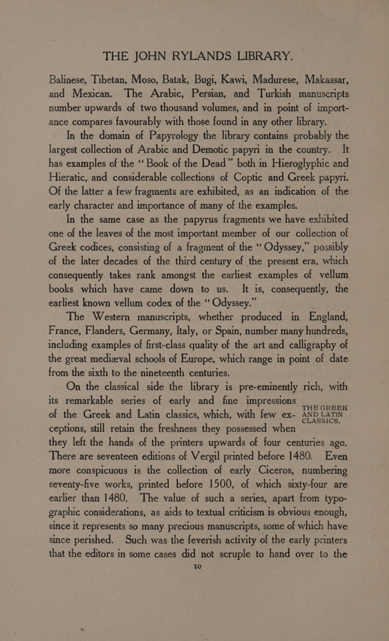 Balinese, Tibetan, Moso, Batak, Bugi, Kawi, Madurese, Makassar, and Mexican. The Arabic, Persian, and Turkish manuscripts number upwards of two thousand volumes, and in point of import- ance compares favourably with those found in any other library. In the domain of Papyrology the library contains probably the largest collection of Arabic and Demotic papyri in the country. It has examples of the ‘‘ Book of the Dead” both in Hieroglyphic and Hieratic, and considerable collections of Coptic and Greek papyri. Of the latter a few fragments are exhibited, as an indication of the early character and importance of many of the examples. In the same case as the papyrus fragments we have exhibited one of the leaves of the most important member of our collection of Greek codices, consisting of a fragment of the “‘ Odyssey,” possibly of the later decades of the third century of the present era, which consequently takes rank amongst the earliest examples of vellum books which have came down to us. It is, consequently, the earliest known vellum codex of the ‘‘ Odyssey.” The Western manuscripts, whether produced in England, France, Flanders, Germany, Italy, or Spain, number many eae ace S, including examples of first-class quality of the art and calligraphy of the great medizeval schools of Europe, which range in point of date from the sixth to the nineteenth centuries. On the classical side the library is pre-eminently rich, with its remarkable series of early and fine impressions Poe an of the Greek and Latin classics, which, with few ex- AND LATIN ceptions, still retain the freshness they possessed when they left the hands of the printers upwards of four centuries ago. There are seventeen editions of Vergil printed before 1480. Even more conspicuous is the collection of early Ciceros, numbering seventy-five works, printed before 1500, of which sixty-four are earlier than 1480. The value of such a series, apart from typo- graphic considerations, as aids to textual criticism is obvious enough, since it represents so many precious manuscripts, some of which have since perished. Such was the feverish activity of the early printers that the editors in some cases did not scruple to hand over to the To