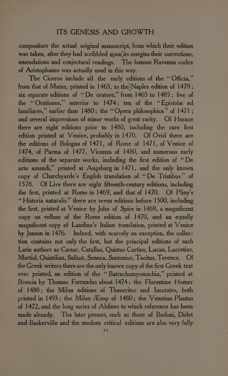 compositors the actual original manuscript, from which their edition was taken, after they had scribbled upon‘its margins their corrections, emendations and conjectural readings. The famous Ravenna codex of Aristophanes was actually used in this way. The Ciceros include all the early editions of the “ Officia,” from that of Mainz, printed in 1465, to the-Naples edition of 1479; six separate editions of ‘‘De oratore,” from 1465 to 1485; five of the ‘‘Orationes,’’ anterior to 1474; ten of the “Epistole ad familiares,” earlier than 1480; the ‘‘ Opera philosophica”’ of 1471 ; and several impressions of minor works of great rarity. Of Horace there are eight editions prior to 1480, including the rare first edition printed at Venice, probably in 1470. Of Ovid there are the editions of Bologna of 1471, of Rome of 1471, of Venice of 1474, of Parma of 1477, Vicenza of 1480, and numerous early editions of the separate works, including the first edition of “De arte amandi,” printed at Augsburg in 1471, and the only known copy of Churchyarde’s English translation of ‘De Tristibus”’ of 1578. Of Livy there are eight fifteenth-century editions, including the first, printed at Rome in 1469, and that of 1470. Of Pliny’s “‘ Historia naturalis” there are seven editions before 1500, including the first, printed at Venice by John of Spire in 1469, a magnificent copy on vellum of the Rome edition of 1470, and an equally magnificent copy of Landino’s Italian translation, printed at Venice by Jenson in 1476. Indeed, with scarcely an exception, the collec- tion contains not only the first, but the principal editions of such Latin authors as Czesar, Catullus, Quintus Curtius, Lucan, Lucretius, Martial, Quintilian, Sallust, Seneca, Suetonius, Tacitus, Terence. Of the Greek writers there are the only known copy of the first Greek text ever printed, an edition of the ‘‘ Batrachomyomachia,” printed at Brescia by Thomas Ferrandus about 1474; the Florentine Homer of 1488; the Milan editions of Theocritus and Isocrates, both printed in 1493; the Milan AEsop of 1480; the Venetian Plautus of 1472, and the long series of Aldines to which reference has been made already. ‘The later presses, such as those of Bodoni, Didot and Baskerville and the modern critical editions are also very fully a