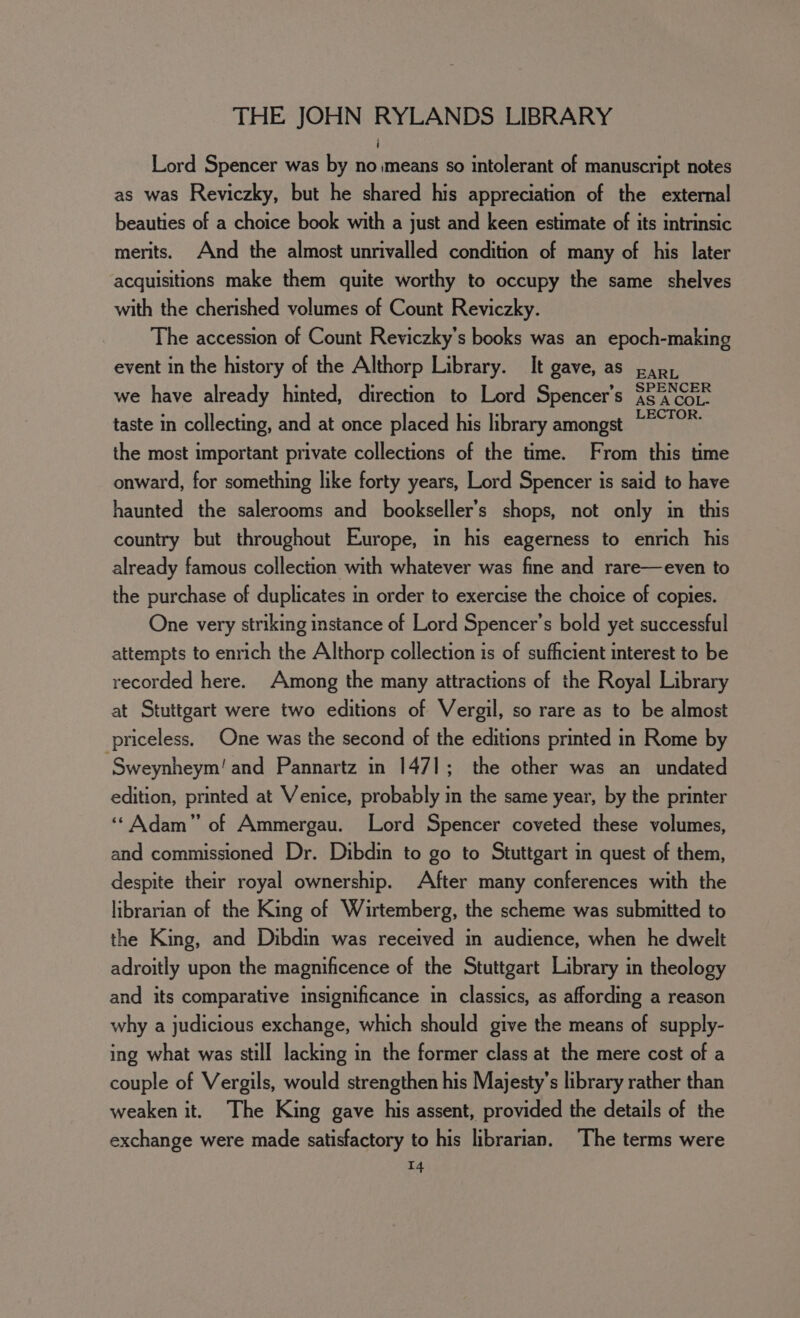 Lord Spencer was by no means so intolerant of manuscript notes as was Reviczky, but he shared his appreciation of the external beauties of a choice book with a just and keen estimate of its intrinsic merits. And the almost unrivalled condition of many of his later acquisitions make them quite worthy to occupy the same shelves with the cherished volumes of Count Reviczky. The accession of Count Reviczky’s books was an epoch-making event in the history of the Althorp Library. It gave, as parr we have already hinted, direction to Lord Spencer's $8 Gor taste in collecting, and at once placed his library amongst “°°* the most important private collections of the time. From this time onward, for something like forty years, Lord Spencer is said to have haunted the salerooms and bookseller’s shops, not only in this country but throughout Europe, in his eagerness to enrich his already famous collection with whatever was fine and rare—even to the purchase of duplicates in order to exercise the choice of copies. One very striking instance of Lord Spencer’s bold yet successful attempts to enrich the Althorp collection is of sufficient interest to be recorded here. Among the many attractions of the Royal Library at Stuttgart were two editions of Vergil, so rare as to be almost priceless, One was the second of the editions printed in Rome by ‘Sweynheym! and Pannartz in 1471; the other was an undated edition, printed at Venice, probably in the same year, by the printer ‘‘ Adam” of Ammergau. Lord Spencer coveted these volumes, and commissioned Dr. Dibdin to go to Stuttgart in quest of them, despite their royal ownership. After many conferences with the librarian of the King of Wirtemberg, the scheme was submitted to the King, and Dibdin was received in audience, when he dwelt adroitly upon the magnificence of the Stuttgart Library in theology and its comparative insignificance in classics, as affording a reason why a judicious exchange, which should give the means of supply- ing what was still lacking in the former class at the mere cost of a couple of Vergils, would strengthen his Majesty’s library rather than weaken it. The King gave his assent, provided the details of the exchange were made satisfactory to his librarian. The terms were