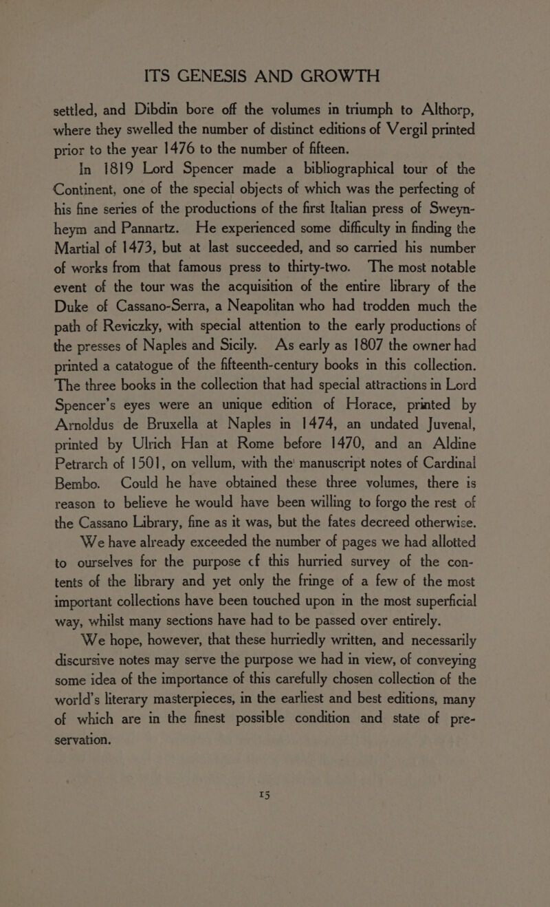 settled, and Dibdin bore off the volumes in triumph to Althorp, where they swelled the number of distinct editions of Vergil printed prior to the year 1476 to the number of fifteen. In 1819 Lord Spencer made a bibliographical tour of the Continent, one of the special objects of which was the perfecting of his fine series of the productions of the first Italian press of Sweyn- heym and Pannartz. He experienced some difficulty in finding the Martial of 1473, but at last succeeded, and so carried his number of works from that famous press to thirty-two. The most notable event of the tour was the acquisition of the entire library of the Duke of Cassano-Serra, a Neapolitan who had trodden much the path of Reviczky, with special attention to the early productions of the presses of Naples and Sicily. As early as 1807 the owner had printed a catatogue of the fifteenth-century books in this collection. The three books in the collection that had special attractions in Lord Spencer’s eyes were an unique edition of Horace, printed by Arnoldus de Bruxella at Naples in 1474, an undated Juvenal, printed by Ulrich Han at Rome before 1470, and an Aldine Petrarch of 1501, on vellum, with the! manuscript notes of Cardinal Bembo. Could he have obtained these three volumes, there is reason to believe he would have been willing to forgo the rest of the Cassano Library, fine as it was, but the fates decreed otherwise. We have already exceeded the number of pages we had allotted to ourselves for the purpose cf this hurried survey of the con- tents of the library and yet only the fringe of a few of the most important collections have been touched upon in the most superficial way, whilst many sections have had to be passed over entirely. We hope, however, that these hurriedly written, and necessarily discursive notes may serve the purpose we had in view, of conveying some idea of the importance of this carefully chosen collection of the world’s literary masterpieces, in the earliest and best editions, many of which are in the finest possible condition and state of pre- servation.