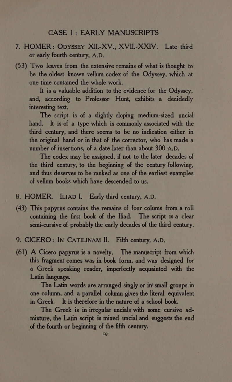 7. HOMER: Opyssey XII.-XV., XVIL-XXIV. Late third or early fourth century, A.D. (53) Two leaves from the extensive remains of what is thought to be the oldest known vellum codex of the Odyssey, which at one time contained the whole work. It is a valuable addition to the evidence for the Odyssey, and, according to Professor Hunt, exhibits a decidedly interesting text. The script is of a slightly sloping medium-sized uncial hand, It is of a type which is commonly associated with the third century, and there seems to be no indication either in the original hand or in that of the corrector, who has made a number of insertions, of a date later than about 300 A.D. The codex may be assigned, if not to the later decades of the third century, to the beginning of the century following, and thus deserves to be ranked as one of the earliest examples of vellum books which have descended to us. 8. HOMER. ILIAD I. Early third century, A.D. (43) This papyrus contains the remains of four colums from a roll containing the first book of the Iliad. ‘The script is a clear semi-cursive of probably the early decades of the third century. 9. CICERO: IN CATILINAM II. Fifth century, A.D. (61) A Cicero papyrus is a novelty. The manuscript from which this fragment comes was in book form, and was designed for a Greek speaking reader, imperfectly acquainted with the Latin language. The Latin words are arranged singly or in! small groups in one column, and a parallel column gives the literal equivalent in Greek. It is therefore in the nature of a school book. The Greek is in irregular uncials with some cursive ad- mixture, the Latin script is mixed uncial and suggests the end of the fourth or beginning of the fifth century. 1g