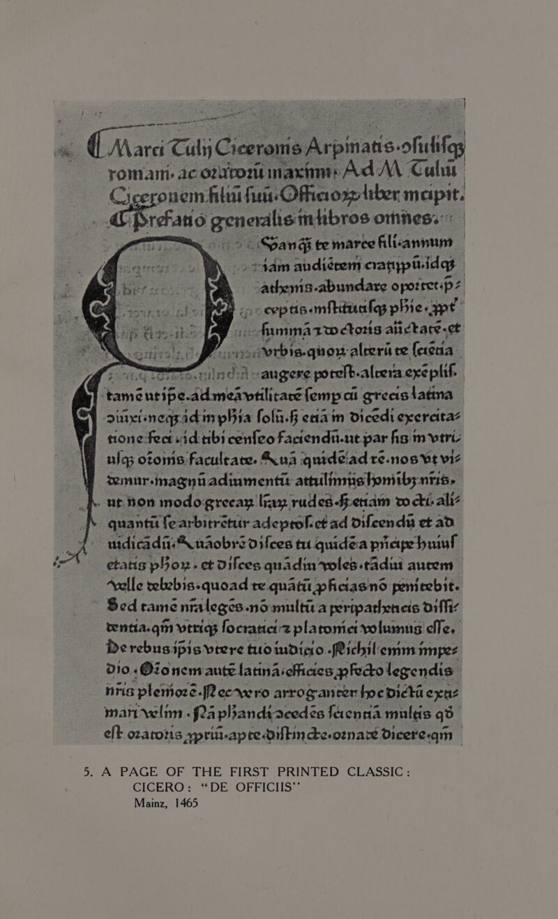 ier ne Gane N\aret TitsC estan A rpin pars ofsike romani ac ozatom macinrAd MM Calis Ciceronem hilt frist Oftaorgltber maipit. “4 Geb gepoahers fibros omness: Spang te marce Alienmnnt | &gt;4am andi¢eem catypiidgs Fiber ob seks oporret:p z z &gt; eeptis.mibiducles phie ype’ _ fammAarwetoris aii ctare-et RELA Ae aah aaied aleerit te ferctia Sretitg whoa) mee nines vaugere poreib-alrera exe plif. | ‘tame ntibe-dulamedstilicass fempci greastatna singiinegsadinphia folii.§ eid in dicedi exereitas none fect «id tibi cenfeo Faciendu-nt par hs mvtre ulg otoms faculrate. Kua quideiad re.nos Vt vi | temur-magniadiumentit attilimistomibs ntis. . . ut hon modogreeay liny rudes-fenam w ct. alli quanti fearbitretur adeprolct ad difeenda et ad uidicadiis\ naobre difces tu quidea pape hil etatis por. et difces quadin soles .tadit aucem “valle telebis-quoad re quatir phciasnd penieebit. Sed tame 2 nraleges nosmultica pertpateneis arffiz tentia.gin veriqg focranei:z plaromiet volumus elle, Derebusipis vtere tuo imdinio -Richilemm impez 010 +Oionenvante latina offices -pFecto legendis | nris :plerioze.|2 ecrwro arroganrer hne oicta exe man rwlim .f2a phandtacedés feenaa multis qd eft ozatozis ypritt-apredoitincde.oznart Dicere.qm 5. A PAGE OF THE FIRST PRINTED CLASSIC : GICGERO= “DE. .OFFICHS: Mainz, 1465