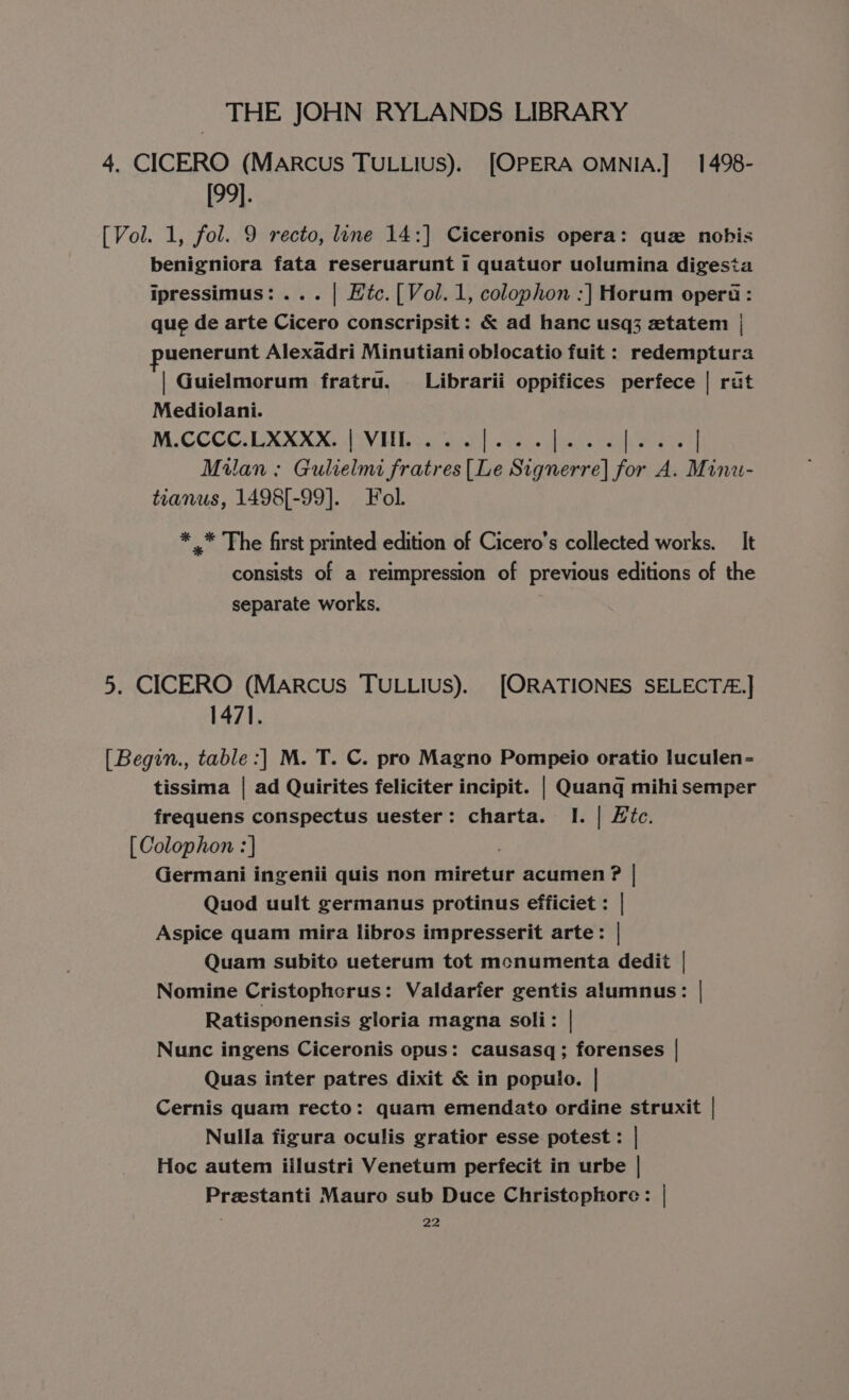 4. CICERO (MaRcus TULLIUS). [OPERA OMNIA.] 1498- [99]. [Vol. 1, fol. 9 recto, line 14:] Ciceronis opera: quz nobis benigniora fata reseruarunt 1 quatuor uolumina digesta ipressimus: ... | Htc. [Vol.1, colophon :] Horum opera : que de arte Cicero conscripsit: &amp; ad hanc usq3 ztatem | uenerunt Alexadri Minutiani oblocatio fuit : redemptura | Guielmorum fratru, Librarii oppifices perfece | rut Mediolani. NCCGCCUXXN NG BVH Raeciaa Nes, shea Gree Milan ; Gulielmi praia es rh Signerre| for ve Minu- tianus, 1498[-99]. Fol. * .* The first printed edition of Cicero's collected works. It consists of a reimpression of previous editions of the separate works. 5. CICERO (MaARcus TULLIUS). [ORATIONES SELECTZ.] 1471. [Begin., table :] M. T. C. pro Magno Pompeio oratio luculen- tissima | ad Quirites feliciter incipit. | Quang mihi semper frequens conspectus uester: charta. I. | Hic. [ Colophon :] Germani ingenii quis non miretur acumen ? | Quod uult germanus protinus efficiet : | Aspice quam mira libros impresserit arte: | Quam subito ueterum tot mcnumenta dedit | Nomine Cristophcrus: Valdarfer gentis alumnus: | Ratisponensis gloria magna soli: Nunc ingens Ciceronis opus: causasq; forenses | Quas inter patres dixit &amp; in populo. | Cernis quam recto: quam emendato ordine struxit | Nulla figura oculis gratior esse potest : | Hoc autem iilustri Venetum perfecit in urbe | Preestanti Mauro sub Duce Christophore: |