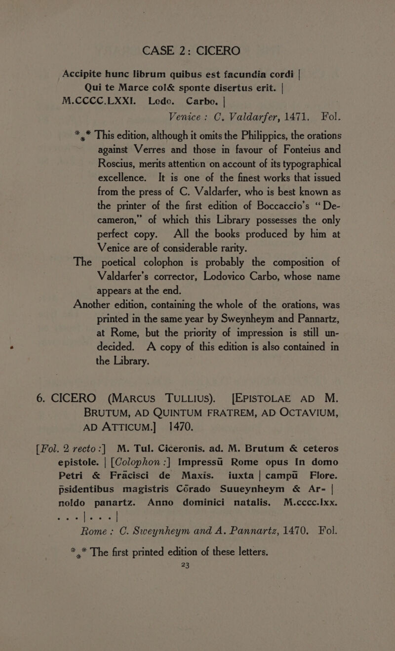 Accipite hunc librum quibus est facundia cordi | Qui te Marce col&amp; sponte disertus erit. | M.CCCC.LXXI. Lede. Carbo. | | Venice: C, Valdarfer, 1471. Fol. * .* This edition, although it omits the Philippics, the orations against Verres and those in favour of Fonteius and Roscius, merits attention on account of its typographical excellence. It is one of the finest works that issued from the press of C. Valdarfer, who is best known as the printer of the first edition of Boccaccio’s ‘“ De- cameron,” of which this Library possesses the only perfect copy. All the books produced by him at Venice are of considerable rarity. The poetical colophon is probably the composition of Valdarfer’s corrector, Lodovico Carbo, whose name appears at the end. Another edition, containing the whole of the orations, was printed in the same year by Sweynheym and Pannartz, at Rome, but the priority of impression is still un- decided. A copy of this edition is also contained in the Library. 6. CICERO (Marcus TUuLLius). [EPISTOLAE AD M. BRUTUM, AD QUINTUM FRATREM, AD OCTAVIUM, AD ATTICUM.] 1470. [Fol. 2 recto:] M. Tul. Ciceronis. ad. M. Brutum &amp; ceteros epistole. | [Colophon :] Impressu Rome opus [In domo Petri &amp; Fracisci de Maxis. iuxta|campu _ Flore. psidentibus magistris Corado Suueynheym &amp; Ar- | noldo panartz. Anno dominici natalis, M.cccc.Ixx. Rome: C. Sweynheym and A. Pannartz, 1470, Fol. * .* The first printed edition of these letters.