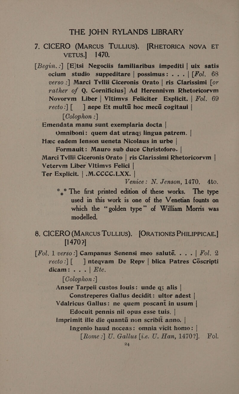 7. CICERO (Marcus TULLIUS). [RHETORICA NOVA ET VETuS.] 1470. [Begin.:] [E]tsi Negociis familiaribus impediti | uix satis ocium studio suppeditare | possimus: . .. | [Fol. 68 verso ;] Marci Tvllii Ciceronis Orato | ris Clarissimi [or rather of Q. Cornificius] Ad Herennivm Rhetoricorvm Novorvm Liber | Vitimvs Feliciter Explicit. | Fol. 69 recto:|[ ] aepe Et multi hoc meci cogitaui | [Colophon :] Emendata manu sunt exemplaria docta | Umniboni: quem dat utraq3 lingua patrem. | Hzc eadem Ienson ueneta Nicolaus in urbe | Formauit: Mauro sub duce Christoforo. | Marci Tvllii Ciceronis Orato | ris Clarissimi Rhetoricorvm | Vetervm Liber Vitimvs Felici | Ter Explicit. | .M.CCCC.LXX. | Venice: N. Jenson, 1470. Ato. ** The first printed edition of these works. The type used in this work is one of the Venetian founts on which the ‘golden type” of William Morris was modelled. 8. CICERO (MARCcuUs TULLIUS). [ORATIONES PHILIPPICAE.] [1470 ?] [Fol. 1 verso:] Campanus Senensi meo salute. . . . | Fol. 2 recto:|[ }mnteqvam De Repv | blica Patres Coscripti dicam: . . . | Hite. [Colophon :] Anser Tarpeii custos louis: unde q3 alis | Constreperes Gallus decidit: ultor adest | Vdalricus Gallus: ne quem poscant in usum | Edocuit pennis nil opus esse tuis. | imprimit ille die quanta non scribit anno. | Ingenio haud noceas: omnia vicit homo: | [Rome -] U. Gallus [t.e. U. Han, 14702]. Fol. at