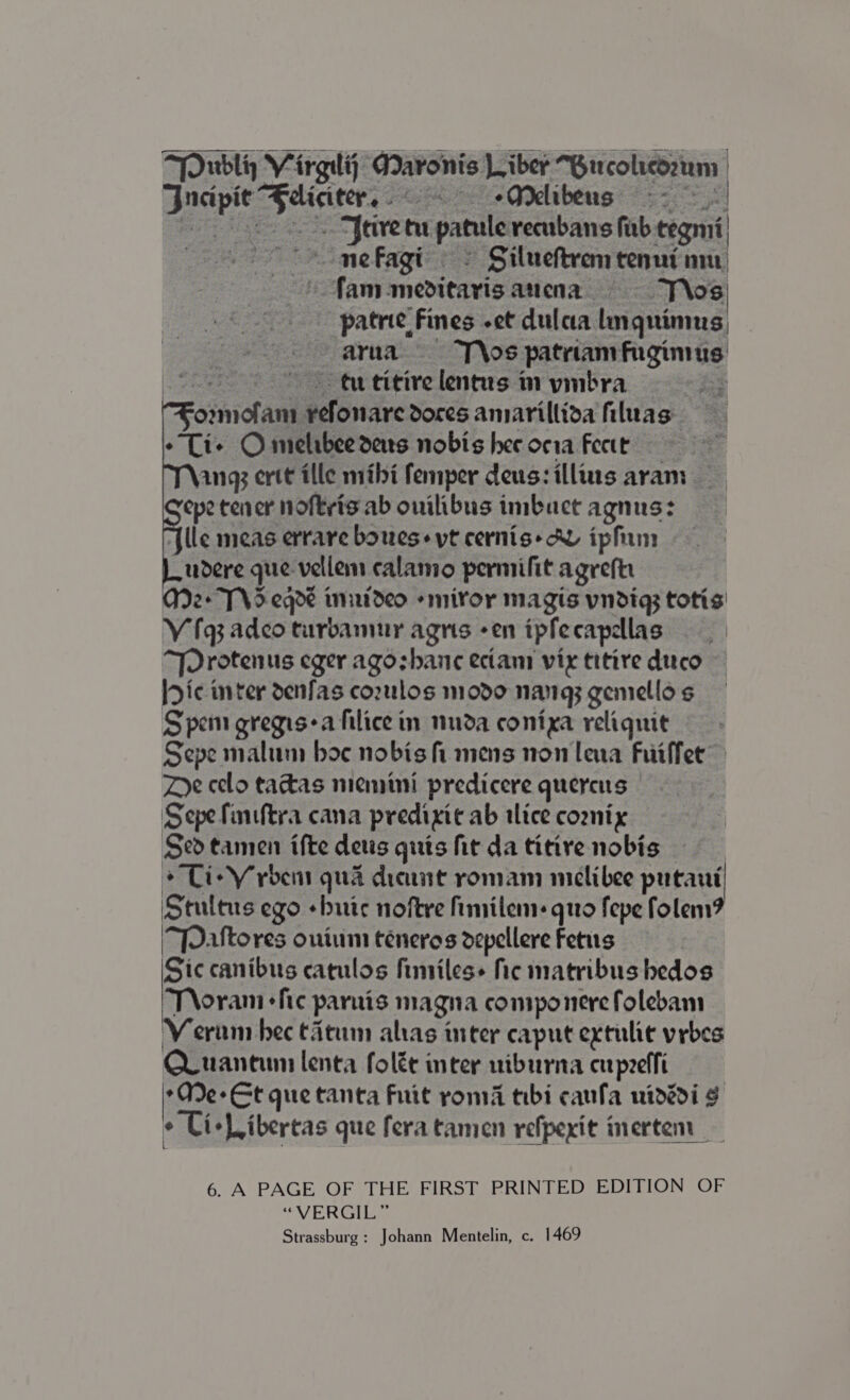 me fagi © Silueftrem tenui nm fam meditayisanena = --s T\os. patrie Fines -et dulaa lnguimus, arua ss T\os patriamfugimus - tutitirelentusinymbra yefonaredoresamiarillioafiluas : a Feive tu patule reenbans fab tegmi' ommofani ¥ -Li+ Omelibee deus nobis hee oria Feett , ang ertt tlle mihi femper deus:illus aram epetener noftris ab onilibus imbuctagnus: {lle meas errareboueseytcernis-hY ipfim udere que vellem calamo permifit agreftr A2+ Td eqde innutdeo -miror magis vndig; totis V fq3 adco turbamur agris -en tpfecapdlas “Drotenus eger agozhanc eciam vix titire duco Dic inter denfas corulos modo nang; gemellos Spem gregis-a hilice in nuda conixa reliquit Sepe malum boc nobis fi mens non lena Fuiffer Doe celo takas miemini predicere quereus — Sepe finiftra cana predixic ab alice coonix Sed tamen ifte detis quis fir da titive nobis : + Ti+ V rbens qua dieunt romam miclibee putant Stuitus ego «bute noftre fimilem: quo fepe folem ‘“Pattores onium teneros depellere Fetus Sic canibus catulos fimiles+ hic matribus hedos Troram fie parnis magna componerefolebam Veram bec tatum alas inter caput extulie vrbes QLuantum lenta folée inter uiburna cupeeffi Ae Et que tanta Fuit roma tibi caufa uidddi ¢ Ci+Libertas que feratamen refpexit inerten l 6. A PAGE OF THE FIRST PRINTED EDITION OF “VERGILGS Strassburg: Johann Mentelin, c. 1469