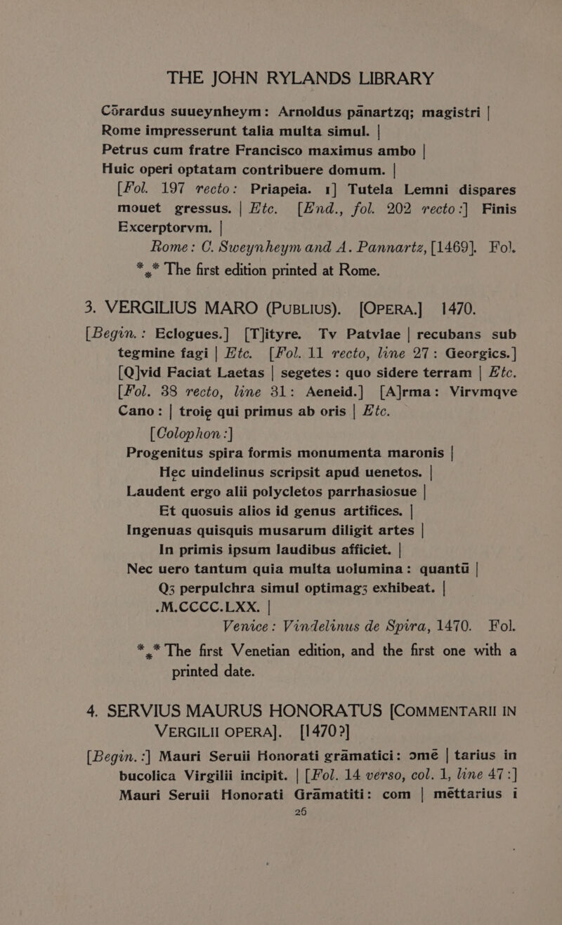 Corardus suueynheym: Arnoldus panartzq; magistri | Rome impresserunt talia multa simul. | Petrus cum fratre Francisco maximus ambo | Huic operi optatam contribuere domum. | [Fol. 197 recto: Priapeia. 1] Tutela Lemni dispares mouet gressus. | Hic. [EHnd., fol. 202 recto:] Finis Excerptorvm. | Rome: C. Sweynheym and A. Pannartz, [1469]. Fol. *,* The first edition printed at Rome. 3. VERGILIUS MARO (PuBLius). [OPERA.] 1470. [Begon.: Eclogues.] [T]ityre. Tv Patviae | recubans sub tegmine fagi | Htc. [Fol. 11 recto, line 27: Geergics. ] [Q]vid Faciat Laetas | segetes: quo sidere terram | Lic. [Fol. 38 recto, line 31: Aeneid.] [A]rma: Virvmqve Cano: | troi¢ qui primus ab oris | Ftc. [Colophon :] Progenitus spira formis monumenta maronis | Hec uindelinus scripsit apud uenetos. | Laudent ergo alii polycletos parrhasiosue | Et quosuis alios id genus artifices. | Ingenuas quisquis musarum diligit artes | In primis ipsum laudibus afficiet. | Nec uero tantum quia multa uolumina: quantt | Q3 perpulchra simul optimag3 exhibeat. | .M.CCCC.LXxX. | Venice: Vindelinus de Sprra, 1470. Fol. * * The first Venetian edition, and the first one with a printed date. 4. SERVIUS MAURUS HONORATUS [COMMENTARII IN VERGILII OPERA]. [1470?] (Begin. :] Mauri Seruii Honorati gramatici: ome | tarius in bucolica Virgilii incipit. | [Fol. 14 verso, col. 1, line 47:] Mauri Seruii Honorati Gramatiti: com | meéttarius 1