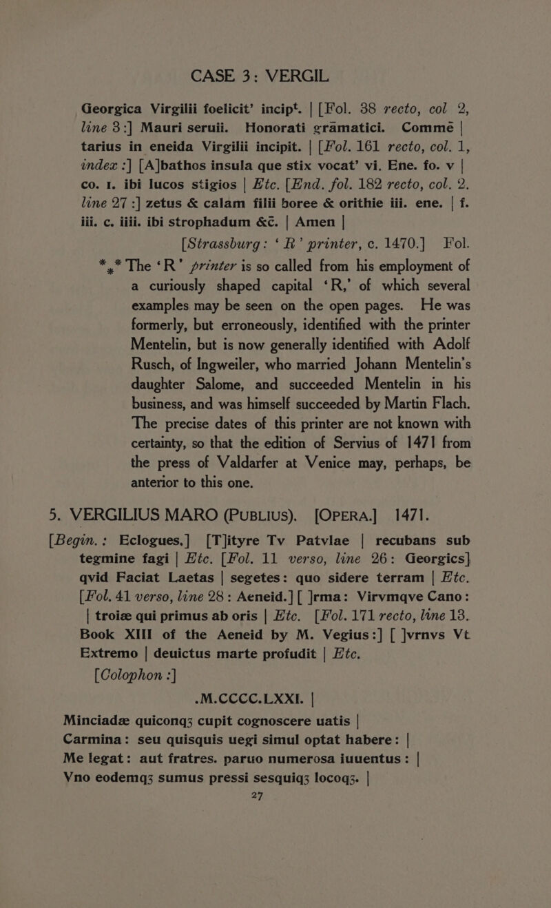 Georgica Virgilii foelicit’ incipt. | [Fol. 38 recto, col 2, line 3:] Mauri seruii. Honorati gramatici. Comme | tarius in eneida Virgilii incipit. | [fol. 161 recto, col. 1, index :| [A]bathes insula que stix vocat’ vi. Ene. fo. v | co. I. ibi lucos stigios | Htc. [Hnd. fol. 182 recto, col. 2. line 27 :] zetus &amp; calam filii boree &amp; orithie iii. ene. | f. iii. c. iiii. ibi strophadum &amp;c. | Amen | [Strassburg: ‘R’ printer, c. 1470.] Fol. ** The ‘R’ printer is so called from his employment of a curiously shaped capital ‘R,’ of which several examples may be seen on the open pages. He was formerly, but erroneously, identified with the printer Mentelin, but is now generally identified with Adolf Rusch, of Ingweiler, who married Johann Mentelin’s daughter Salome, and succeeded Mentelin in his business, and was himself succeeded by Martin Flach. The precise dates of this printer are not known with certainty, so that the edition of Servius of 1471 from the press of Valdarfer at Venice may, perhaps, be anterior to this one. 5. VERGILIUS MARO (PuBLius). [OPERA] 1471. [Begin.: Eclogues,] [T]lityre Tv Patvlae | recubans sub tegmine fagi | Htc. [Fol. 11 verso, line 26: Georgics] qvid Faciat Laetas | segetes: quo sidere terram | Etc. [ Fol. 41 verso, line 28: Aeneid.][ ]rma: Virvmqve Cano: | troize qui primus ab oris | Htc. [Fol. 171 recto, lone 18. Book XIII of the Aeneid by M. Vegius:] [ ]vrnvs Vt Extremo | deuictus marte profudit | Htc. [Colophon :] .M.CCCC.LXXI. | Minciadz quiconq3 cupit cognoscere uatis | Carmina: seu quisquis uegi simul optat habere: | Me legat: aut fratres. paruo numerosa iuuentus: | Vno eodemq3 sumus pressi sesquiq3 locoq3. |