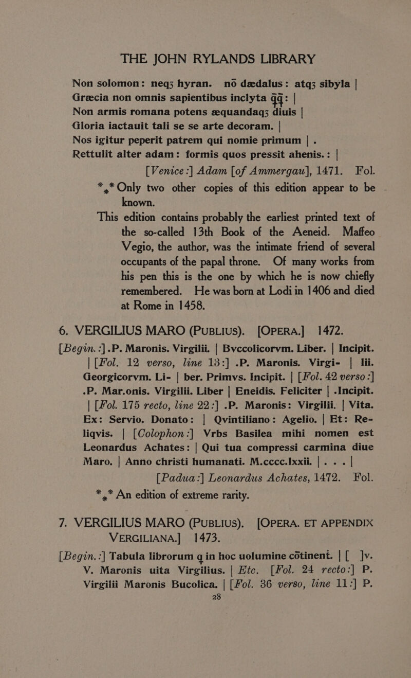 Non solomon: neq3 hyran. no dedalus: atq3 sibyla | Grecia non omnis sapientibus inclyta qq: Non armis romana potens equandaq; diuis | Gloria iactauit tali se se arte decoram. | Nos igitur peperit patrem qui nomie primum | . Rettulit alter adam: formis quos pressit ahenis. : | [Venice :] Adam [of Ammergau], 1471. Fol. *,.* Only two other copies of this edition appear to be known. This edition contains probably the earliest printed text of the so-called 13th Book of the Aeneid. Maffeo Vegio, the author, was the intimate friend of several occupants of the papal throne. Of many works from his pen this is the one by which he is now chiefly remembered. He was born at Lodi in 1406 and died at Rome in 1458. 6. VERGILIUS MARO (PuBLius). [OPERA.] 1472. [Begin. :].P. Maronis. Virgilii. | Byccolicorvm. Liber. | Incipit. | [Fol. 12 verso, line 13:] .P. Maronis. Virgi- | lii. Georgicorvm. Li- | ber. Primvs. Incipit. | [ Fol. 42 verso :] .P. Mar.onis. Virgilii. Liber | Eneidis. Feliciter | .Incipit. | [Fol. 175 recto, line 22:] .P. Maronis: Virgilii. | Vita. Ex: Servio. Donato: | Qvintiliano: Agelio. | Et: Re- liqvis. | [Colophon:] Vrbs Basilea mihi nomen est Leonardus Achates: | Qui tua compressi carmina diue Maro. | Anno christi humanati. M.cccc.Ixxii. |... | [Padua :] Leonardus Achates, 1472. Fol. * ,* An edition of extreme rarity. 7. VERGILIUS MARO (PuBLius). [OPERA. ET APPENDIX VERGILIANA.] 1473. [Begin. :] Tabula librorum q in hoc uolumine cotinent. | [ Jv. V. Maronis uita Virgilius. | Htc. [Fol. 24 recto:] P. Virgilii Maronis Bucolica. | [Fol. 36 verso, line 11:] P.