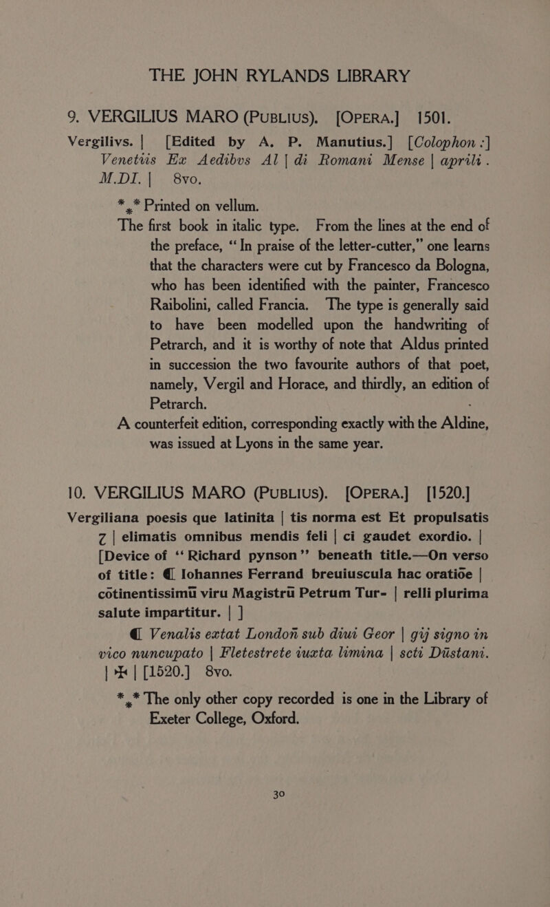 9. VERGILIUS MARO (PuBLius). [OPERA.] 1501. Vergilivs. | [Edited by A. P. Manutius.] [Colophon -] Venetus Ex Aedibvs Al | di Romani Mense | aprili. MDE Sve, * .* Printed on vellum. The first book in italic type. From the lines at the end of the preface, “In praise of the letter-cutter,” one learns that the characters were cut by Francesco da Bologna, who has been identified with the painter, Francesco Raibolini, called Francia. The type is generally said to have been modelled upon the handwriting of Petrarch, and it is worthy of note that Aldus printed in succession the two favourite authors of that poet, namely, Vergil and Horace, and thirdly, an edition of Petrarch. A counterfeit edition, corresponding exactly with the Aldine, was issued at Lyons in the same year. 10. VERGILIUS MARO (PuBLIus). [OPERA.] [1520.] Vergiliana poesis que latinita | tis norma est Et propulsatis Z | elimatis omnibus mendis feli | ci gaudet exordio. | [Device of ‘‘ Richard pynson’”’ beneath title.—On verso of title: @ Iohannes Ferrand breuiuscula hac oratioe | cotinentissimu viru Magistru Petrum Tur- | relli plurima salute impartitur. | ] @ Venalis extat London sub diui Geor | gv signo in vico nuncupato | Fletestrete iuxta limina | scti Distant. | &gt; | [1520.] 8vo. * .* The only other copy recorded is one in the Library of Exeter College, Oxford.