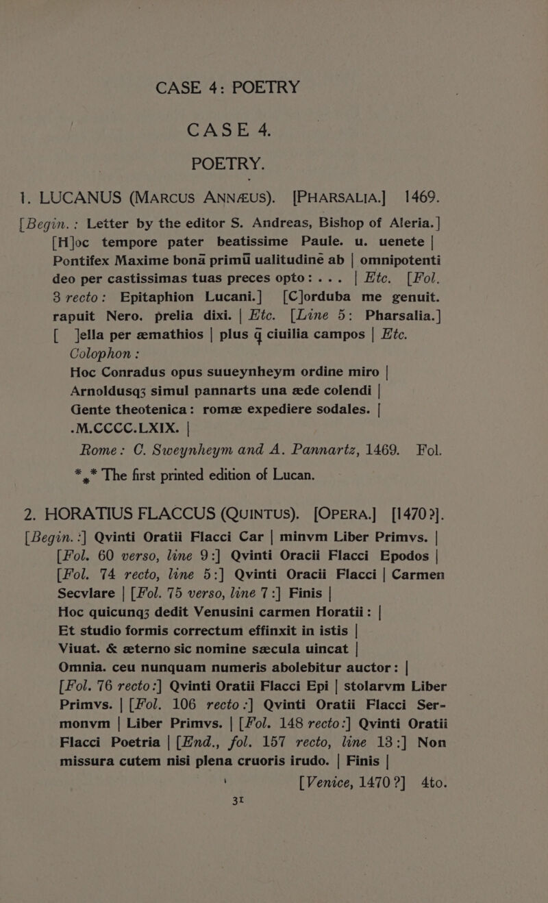 CASE 4. POETRY. 1. LUCANUS (Marcus ANN4€us). [PHARSALIA.] 1469. [ Begin. : Letter by the editor S. Andreas, Bishop of Aleria. | [H]oc tempore pater beatissime Paule. u. uenete | Pontifex Maxime bona primt ualitudine ab | omnipotenti deo per castissimas tuas preces opto:... | Etc. [Fol. 3 recto: Epitaphion Lucani.] ([C]orduba me genuit. rapuit Nero. prelia dixi. | Htc. [Line 5: Pharsalia.] [ Jella per emathios | plus q ciuilia campos | Hic. Colophon : Hoc Conradus opus suueynheym ordine miro | Arnoldusq3 simul pannarts una ede colendi | Gente theotenica: romz expediere sodales. | .M.CCCC.LXIX. | Rome: C. Sweynheym and A. Pannartz, 1469. Fol. * * The first printed edition of Lucan. 2. HORATIUS FLACCUS (QuinTus). [OPERA.] [14702]. [ Begin. :] Qvinti Oratii Flacci Car | minvm Liber Primvys. | [Fol. 60 verso, line 9:] Qvinti Oracii Flacci Epodos | [Fol. 74 recto, line 5:] Qvinti Oracii Flacci | Carmen Secvlare | [Fol. 75 verso, line 7:] Finis | Hoc quicung3 dedit Venusini carmen Horatii: | Et studio formis correctum effinxit in istis | Viuat. &amp; eterno sic nomine secula uincat | Omnia. ceu nunquam numeris abolebitur auctor: | [Fol. 76 recto:] Qvinti Oratii Flacci Epi | stolarvm Liber Primvs. | [Fol. 106 recto-:] Qvinti Oratii Flacci Ser- monym | Liber Primvs. | [/ol. 148 recto:] Qvinti Oratii Flacci Poetria | [Hnd., fol. 157 recto, line 18:] Non missura cutem nisi plena cruoris irudo. | Finis | [Venice, 1470 ?] Ato. 3r