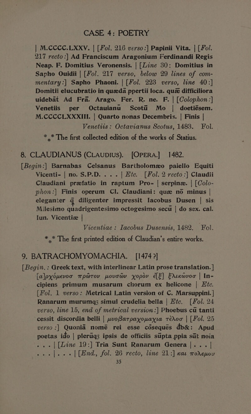 | M.CCCC.LXXV. | [Fol. 216 verso :] Papinii Vita. | (Fol. 217 recto:| Ad Franciscum Aragonium Ferdinandi Regis Neap. F. Domitius Veronensis. | [Zine 30: Domitius in Sapho Ouidii | [Fol. 217 verso, below 29 lines of com- mentary :| Sapho Phaoni. | [Fol. 223 verso, line 40:] Domitii elucubratio in queda ppertii loca. qu difficiliora uidebat Ad Fra. Arago. Fer. R. ne. F. | [Colophon:] Venetiis per Octauianu Scotii Mo | doetiésem. M.CCCCLXXXIII. | Quarto nonas Decembris. | Finis | Venettis: Octavianus Scotus, 1483. Fol. * _* The first collected edition of the works of Statius. 8. CLAUDIANUS (CLAupIUs). [OPERA.] 1482. [Begin:| Barnabas Celsanus Bariholomzo paieilo Equiti Vicenti- | no. S.P.D....| Htc. [Fol. 2 recto :] Claudii Claudiani prefatio in raptum Pro- | serpinz. | [Colo- phon:| Finis operum Cl. Claudiani: que no minus | eleganier g diligenter impressit Iacobus Dusen | sis Milesimo quadrigentesimo octogesimo secu | do sex. cal. lun. Vicentiz | | Vicentiae : Iacobus Dusensis, 1482. ‘Fol. * .* The first printed edition of Claudian’s entire works. 9. BATRACHOMYOMACHIA. — [1474 ?] [ Begin. : Greek text, with interlinear Latin prose translation. | [alpyouevoa mpatov povowy yxopov é€[E] Edixwvoc | In- cipiens primum musarum chorum ex helicone | Htc. [Fol. 1 verso: Metrical Latin version of C. Marsuppini. | Ranarum murumg;3 simul crudelia beila | Hic. [Fol. 24 verso, line 15, end of metrical version:] Phoebus cu tanti -cessit discordia belli | wvoBatpayopayia tédoo | [Fol. 25 verso :] Quoniad nomé rei esse coseques db&amp;: Apud poetas ido | plerug3 ipsis de officiis supta ppia sut noia ..-| [Line 19:] Tria Sunt Ranarum Genera |... | ...[...- | [End, fol. 26 recto, line 21:] xa mworeuou