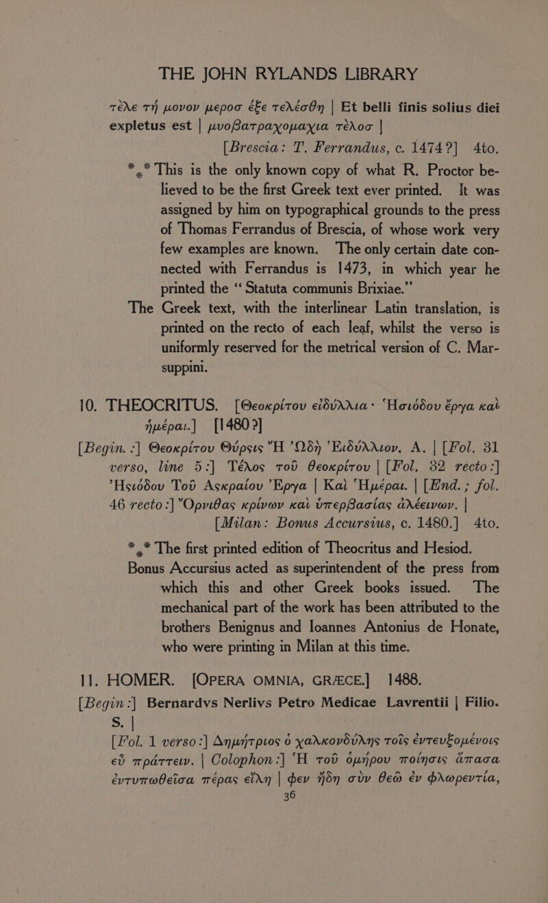 TEXE TH pLovoyv pepod é£e TEAETOn | Et belli finis solius diei expletus est | wvoBatpayopayia redo | [Brescia: T. Ferrandus, c. 1474?] to. *.* This is the only known copy of what R. Proctor be- lieved to be the first Greek text ever printed. It was assigned by him on typographical grounds to the press of Thomas Ferrandus of Brescia, of whose work very few examples are known. The only certain date con- nected with Ferrandus is 1473, in which year he printed the “‘ Statuta communis Brixiae.”’ The Greek text, with the interlinear Latin translation, is printed on the recto of each leaf, whilst the verso is uniformly reserved for the metrical version of C. Mar- suppini. 10. THEOCRITUS. [@coxpirov cidvAXa: “Hovddov épya kat jpepat.] [1480] [Begin. -] @coxpitov Bvpsis H ’067 ’EcdvAXNov, A. | [Fol. 31 verso, line 5:] Tédos tov Oeoxpirov | [Fol. 32 recto:] Hstddov Tod Asxpaiov ’Epya | Kal ‘Hyépar. | [End. ; fol. 46 recto :]”OpviBas cpivwv Kai vrepBacias anréevvar, | [Milan: Bonus Accursius, c. 1480.] 4to. * .* The first printed edition of Theocritus and Hesiod. Bonus Accursius acted as superintendent of the press from which this and other Greek books issued. The mechanical part of the work has been attributed to the brothers Benignus and loannes Antonius de Honate, who were printing in Milan at this time. 11. HOMER. [OPERA OMNIA, GR/ECE.] 1488. [Begin:] Bernardvs Nerlivs Petro Medicae Lavrentii | Filio. S. | [Fol. 1 verso :] Anuntptos 6 yadxovdvrns Tots évtevEopévors ed mparrew. | Colophon :] ‘H tod opnpov motnow anaca évruT@beica Trépas ein | dev dn adv ew ev hrwpevTia,