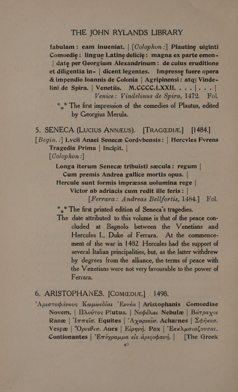 fabulam: eam inueniat. | [Colophon :] Plautine uiginti Comoedie: lingue Latine delicig: magna ex parte emen- | date per Georgium Alexandrinum: de cuius eruditione et diligentia in- | dicent legentes. Impresse fuere opera &amp; impendio Ioannis de Colonia | Agripinensi: atq3 Vinde- lini de Spira. | Venetiis. M.CCCC.LXXII....[... | Venice: Vindelinus de Spira, 1472. Fol. *_* The first impression of the comedies of Plautus, edited by Georgius Merula. 5. SENECA (Lucius ANN#us). [TRAGEDI.] [1484.] [ Begin. :] Lvcii Anaei Senecze Cordvbensis: | Hercvles Fvrens Tragedia Prima | Incipit. | [Colophon :] Longa iterum Senece tribuisti secula: regum | Cum premis Andrea gallice mortis opus. | Hercule sunt formis imprzssa uolumina rege | Victor ab adriacis cum redit ille feris: | (Ferrara: Andreas Bellfortis, 1484.] Fol. *,” The first printed edition of Seneca’s tragedies. The date attributed to this volume is that of the peace con- cluded at Bagnolo between the Venetians and Hercules [., Duke of Ferrara. At the commence- ment of the war in 1482 Hercules had the support of several Italian principalities, but, as the latter withdrew by degrees from the alliance, the terms of peace with the Venetians were not very favourable to the power of Ferrara. 6. ARISTOPHANES. [CoMeépDI4.] 1498. Aptotodavous Kapordiar ’Evvéa | Aristophanis Comoediae Novem. | [[\od70¢5 Piutus. | NeférXau Nebule | Batpayou Rane | ‘Immeic. Equites | “Ayapveic. Acharnes | Xf Kec. Vespze | OpviBec. Aues | Kipnyy. Pax | Exxdyovalovoa. Contionantes | ’Eviypaypa eis apisopavy. | [The Gree