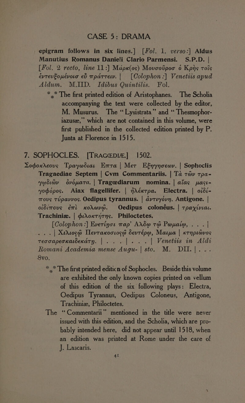 epigram follows in six lines.] [Fol. 1. verso:] Aldus Manutius Romanus Danieli Clario Parmensi. S.P.D. | [Fol. 2 recto, line 11:] Mapx(os) Movaodpoo o Kpns rots évtevEopévora ev tpattewv. | [Colophon:] Venetiis apud Aldum. M.IID. Idibus Quintilis. Fol. * .* The first printed edition of Aristophanes. The Scholia accompanying the text were collected by the editor, M. Musurus. The “ Lysistrata’ and ‘‘ Thesmophor- iazusee,” which are not contained in this volume, were first published in the collected edition printed by P. Junta at Florence in 1515. 7. SOPHOCLES. [TRAGEDIz.] 1502. Logoxrcovs Tpaywdiar Entra | Mer Eénynoewv. | Sophoclis Tragaediae Septem | Cvm Commentariis. | Ta tov tpa- ywoiav ovopata. | Trageediarum nomina. | alias pasi- yodopos. Aiax flagellifer. | 7AéxTpa. Electra. | oidi- Tous TUpavvos. Oedipus tyrannus. | aytiyovn. Antigone. | oldimous él Kodwve. Oedipus colonéus. | tpayivia. Trachiniz. | d:AoKTyTys. Philoctetes. [Colophon :] Everinot wap’ ArtS@ TH Popaio, . . . | . . . | Xedosd Ilevtaxociose Sevtépw, Marpa | «rnprovos tecoapecxatoexdtn. |... |... | Venetiis in Aldi Romani Academia mense Augu- | sto. M. DII.[... 8vo. * * The first printed editicn of Sophocles. Beside this volume are exhibited the only known copies printed on vellum of this edition of the six following plays: Electra, Oedipus Tyrannus, Oedipus Coloneus, Antigone, Trachiniz, Philoctetes. The ‘‘Commentarii”’ mentioned in the title were never issued with this edition, and the Scholia, which are pro- bably intended here, did not appear until 1518, when an edition was printed at Rome under the care of J. Lascaris. 4t