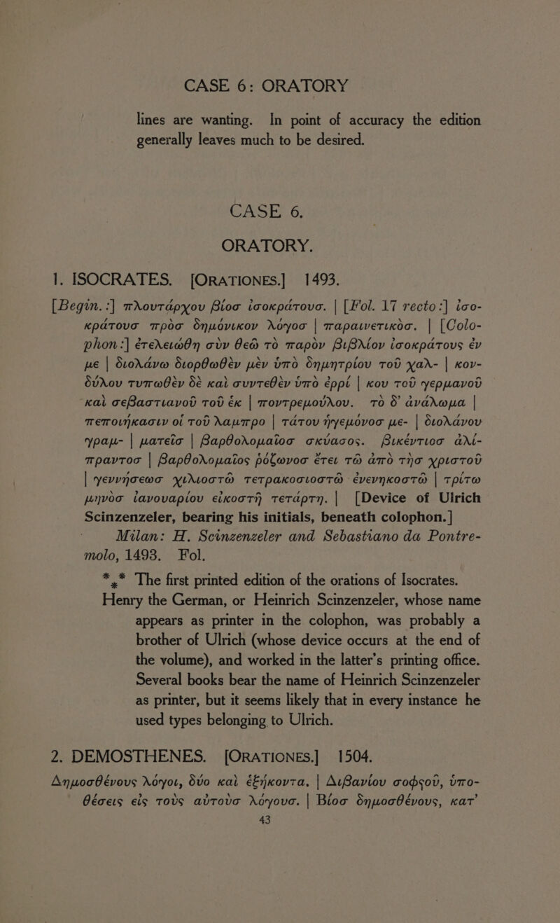 lines are wanting. In point of accuracy the edition generally leaves much to be desired. CASE: .6; ORATORY. 1. ISOCRATES. [ORATIONES.] 1493. [Begin.:] wXovtdpyou Bios icoxparovo. | [Fol. 17 recto:] ico- Kpatova mpoa Snudvixov royoo | mapatvetixoc. | [Colo- phon:] érerxet@On ody Oe TO Tapov BLBAiov icoxpatous év pe | Stordvw dropOabev pév bo Snuntpiov Tod yar- | Kov- dvAov TuT@ber Oé Kal cvvTeOev Ud éppi | Kov Tod yeppavod Kal ceBactiavov Tov éx | TovTpeuovAov. TO 8 avadapa | TETOLNKACLY Ol TOU Aaupo | TaTOU HrYE“oOVOT pE- | SLONAYOV ypau- | wateio | BapOoropaioo oKxvacos. Pixéytica aXi- mpavtoc | BapOoXopaios polwvoc eter TH ATO THA ypLaTOU | yevunoewo yYikLocT@® TEeTpakocLodT@ évevnkooT@ | TpiTw pnvoo tavovapiov eixooTh tetaptn. | [Device of Ulrich Scinzenzeler, bearing his initials, beneath colophon. | Milan: H. Scinzenzeler and Sebastiano da Pontre- molo, 1493. Fol. *,* The first printed edition of the orations of Isocrates. Henry the German, or Heinrich Scinzenzeler, whose name appears as printer in the colophon, was probably a brother of Ulrich (whose device occurs at the end of the volume), and worked in the latter’s printing office. Several books bear the name of Heinrich Scinzenzeler as printer, but it seems likely that in every instance he used types belonging to Ulrich. 2. DEMOSTHENES. [ORATIONES.] 1504. Anpoabévovs Noyot, dvo0 Kal éEjKovta, | AtBaviov codsov, bTro- / &gt; \ b \ / , / bd Géces eis TOS avTove oyouc. | Bioo Snuocbévous, Kat