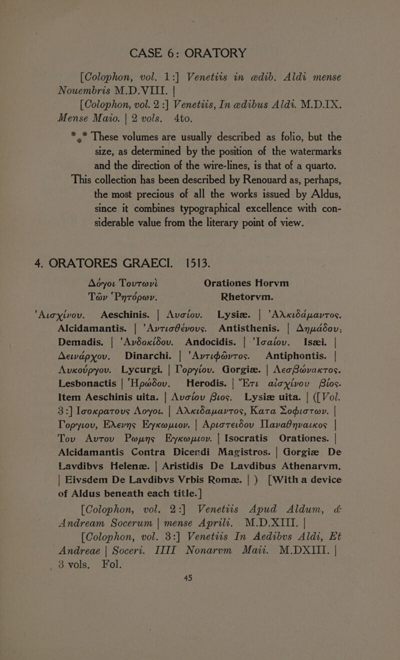 [Colophon, vol. 1:] Venetits in edib. Aldi mense Nouembris M.D.VILILI. | [ Colophon, vol. 2:] Venetiis, In @dibus Aldi. M.D.IX. Mense Mato. | 2 vols. Ato. * .* These volumes are usually described as folio, but the size, as determined by the position of the watermarks and the direction of the wire-lines, is that of a quarto. This collection has been described by Renouard as, perhaps, the most precious of all the works issued by Aldus, since it combines typographical excellence with con- siderable value from the literary point of view. 4, ORATORES GRAECI. 1513. Aoyot Tovtwri Orationes Horvm Tov ‘Pnroper. Rhetorym. ’Atoyivov. Aeschinis. | Avoiov. Lysiw. | ’AXKxidapavtos. Alcidamantis. | ’Avtic@évovs. Antisthenis. | Anudédov; Demadis. | “Avdoxidov. Andocidis. | ’Icaiov. Isei. | Aewapyov. Dinarchi. | ’Avtipdvtos. Antiphontis. | Avxotpyov. Lycurgi. | Topyiov. Gorgis. | AecBovaxtos. Lesbonactis | ‘Hp#dov. Herodis. | Ets aicyivov Bios. Item Aeschinis uita. | Avciov Bios. Lysiz uita. | ([ Vol. 3:] Icoxpatous Aoyou. | AXxtdapuavtos, Kata Yodictwv. | Topytov, EXevns Eyxopsov. | Aptorerdou Iavadnvackos | Tov Avtov Pwpuns Eyxoptov. | Isocratis Orationes. | Alcidamantis Contra Dicerdi Magistros. | Gorgie De Lavdibvs Helene. | Aristidis De Lavdibus Athenarvm. | Eivsdem De Lavdibvs Vrbis Rome. |) [Witha device of Aldus beneath each title. ] [Colophon, vol. 2:] Venetits Apud Aldum, &amp; Andream Socerum | mense Aprili. M.D.XIII. | [Colophon, vol. 3:] Venetits In Aedibvs Aldi, Kt Andreae | Socert. IIII Nonarvm Mai. M.DXIII. | 3 vols, Fol.