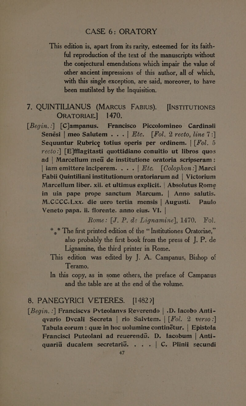 This edition is, apart from its rarity, esteemed for its faith- ful reproduction of the text of the manuscripts without the conjectural emendations which impair the value of other ancient impressions of this author, all of which, with this single exception, are said, moreover, to have been mutilated by the Inquisition. 7, QUINTILIANUS (MARcus FAsius). [INSTITUTIONES ORATORIAE.] 1470. [Begin.:] [C]ampanus. Francisco Piccolomineo Cardinali Senesi | meo Salutem .. .| Hic. ([Fol. 2 recto, line 7:] Sequuntur Rubric¢ totius operis per ordinem. | [fol. 5 recto:] [E}fflagitasti quottidiano conuitio ut libros quos ad | Marcellum mea de institutione oratoria scripseram : | iam emittere inciperem. . . . | Htc. [Colophon:] Marci Fabii Quintiliani institutionum oratoriarum ad | Victorium Marcellum liber. xii. et ultimus explicit. | Absolutus Rome in uia pape prope sanctum Marcum. | Anno salutis. M.CCCC.Lxx. die uero tertia mensis | Augusti. Paulo Veneto papa. ii. florente. anno eius. VI. | Rome: [J. P. de Lignamine], 1470. Fol. * .* The first printed edition of the ‘ Institutiones Oratoriae,” also probably the first book from the press of J. P. de Lignamine, the third printer in Rome. This edition was edited by J. A. Campanus, Bishop of Teramo. In this copy, as in some others, the preface of Campanus and the table are at the end of the volume. 8. PANEGYRICI VETERES. [1482 &gt;] [ Begin. :] Franciscvs Pvteolanvs Reverendo | .D. Iacobo Anti- qvario Dvcali Secreta | rio Salvtem. | [/ol. 2 verso:] Tabula eorum : quz in hoc uolumine continétur. | Epistela Francisci Puteolani ad reuerendu. D. Iacobum | Anti- quaria ducalem secretariu. . . . | C. Plinii secundi