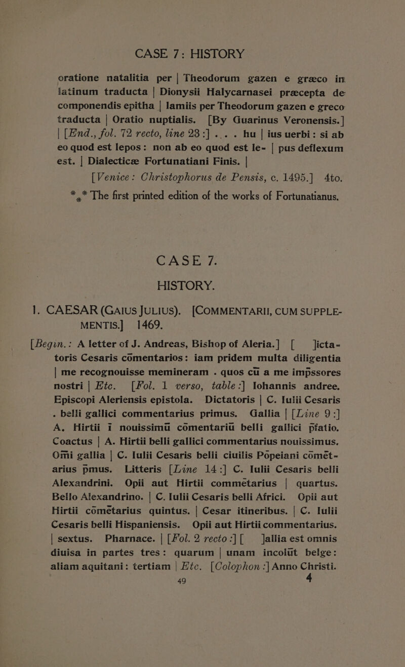 oratione natalitia per | Theodorum gazen e greco in latinum traducta | Dionysii Halycarnasei preecepta de componendis epitha | lamiis per Theodorum gazen e greco traducta | Oratio nuptialis. [By Guarinus Veronensis. | | [End., fol. 72 recto, line 23:] ... . hu | ius uerbi: si ab eo quod est lepos: non ab eo quod est le- | pus deflexum est. | Dialecticee Fortunatiani Finis. | [Venice: Christophorus de Pensis, c. 1495.] Ato. * .* The first printed edition of the works of Fortunatianus. CASE 7. HISTORY. 1. CAESAR (Galus JULIUS). [COMMENTARII, CUM SUPPLE- MENTIS.] 1469. [Legin.: A letter of J. Andreas, Bishop of Aleria.] [ _ licta- toris Cesaris comentarios: iam pridem multa diligentia | me recognouisse memineram . quos cu a me impssores nostri | Hic. [Fol. 1 verso, table:] lohannis andree. Episcopi Aleriensis epistola. Dictatoris | C. Iulii Cesaris . belli gatlici commentarius primus. Gallia | [Line 9:] A. Hirtii 1 nouissima comentariu belli gallici pfatio. Coactus | A. Hirtii belli gallici commentarius nouissimus. Omi gallia | C. Iulii Cesaris belii ciuilis Popeiani comét- arius pmus. Litteris [Line 14:] C. Iulii Cesaris belli Alexandrini. Opii aut Hirtii commetarius | quartus. Bello Alexandrine. | C. Iulii Cesaris belli Africi. Opii aut Hirtii cOmetarius quintus. | Cesar itineribus. | C. Iulii Cesaris belli Hispaniensis. Opii aut Hirtiicommentarius. | sextus. Pharnace. | [Fol.2 recto:][ _ Jallia est omnis diuisa in partes tres: quarum | unam incolut belge: aliam aquitani: tertiam | Hic. [Colophon :] Anno Christi.