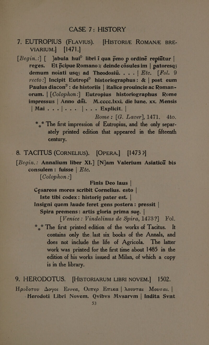 7. EUTROPIUS (FLAvius). [HISTORIA ROMANAZ: BRE- VIARIUM.] [1471.] [Begin.:] [ Jabula hui? libri i qua pmo p ordiné repititur | reges. Et pcipue Romano,» deinde cosules im | patoresq3 demum noiati usq3 ad Theodosiu. ...| Htc. [Fol. 9 recto:] Incipit Eutropi°’ historiographus: &amp; | post eum Paulus diacon” : de historiis | italice prouincie ac Roman- orum. | [Colophon:] Eutropius historiographus Rome impressus | Anno dni. M.cccc.Ixxi. die lune. xx. Mensis Mais. shies te thous Explicit:-| Rome: [G. Laver], 1471. Ato. * .* The first impression of Eutropius, and the only separ- ately printed edition that appeared in the fifteenth century. _ 8 TACITUS (CoRNELIUsS). [OPERA.] [1473 ?] [Begin.: Annalium liber XI.] [N]am Valerium Asiatici bis _consulem: fuisse | Hic. [Colophon -] | Finis Deo laus | Cesareos mores scribit Cornelius. esto | Iste tibi codex: histori¢ pater est. | Insigni quem Jaude feret gens postera: pressit | Spira premens: artis gloria prima sue. | [Venice : Vindelinus de Spira, 1473?] Fol. * .* The first printed edition of the works of Tacitus. It contains only the last six books of the Annals, and does not include the life of Agricola. The latter work was printed for the first time about 1485 in the edition of his works issued at Milan, of which a copy is in the library. 9. HERODOTUS. [HisTORIARUM LIBRI NOVEM.] 1502. Hpodotov Aoyot Evvea, Ourep Emixa | Xovvtas Movca.. | Herodoti Libri Novem. Qvibvs Mvsarvm | Indita Svnt