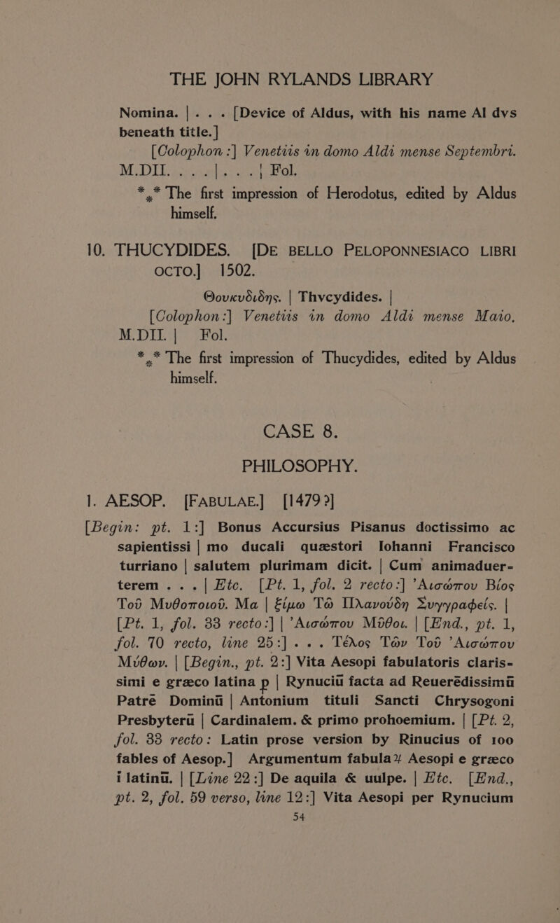 Nomina. |. . . [Device of Aldus, with his name Al dvs beneath title. | [Colophon :| Venetits in domo Aldi mense Septembri. MU DU sabes eet ate, *.* The first impression of Herodotus, edited by Aldus himself. 10. THUCYDIDES. [DE BELLO PELOPONNESIACO LIBRI ocTo.} 1502. @ovevd.6ns. | Thycydides. | [Colophon:] Venetits in domo Aldi mense Maio, M.DIL | Fol. * .* The first impression of Thucydides, edited by Aldus himeelf. CASE 8. PHILOSOPHY. 1. AESOP. [FABULAE.] [1479 ?] [Begin: pt. 1:] Bonus Accursius Pisanus doctissimo ac sapientissi | mo ducali questori Iohanni Francisco turriano | salutem plurimam dicit. | Cum animaduer- terem ...| Htc. [Pt. 1, fol. 2 recto:] ’Atc@ov Bios Tod MvOomo10d. Ma | Eiuvw TH Idavovdyn Suyypadeis. | [Pt. 1, fol. 83 recto:] | ’Acowmov Moddou. | [End., pt. 1, fol. 70 recto, line 25:]... Téros Tav Tod ’Aiowrov MiOav. | [Begin., pt. 2:] Vita Aesopi fabulatoris claris- simi e grzco latina p | Rynuciu facta ad Reuerédissima Patre Domini | Antonium tituli Sancti Chrysogoni Presbyteru | Cardinalem. &amp; primo prohoemium. | [Pz. 2, fol. 33 recto: Latin prose version by Rinucius of 100 fables of Aesop.] Argumentum fabula% Aesopi e grzco i latina. | [Line 22:] De aquila &amp; uulpe. | Htc. [Hnd., pt. 2, fol. 59 verso, line 12:] Vita Aesopi per Rynucium