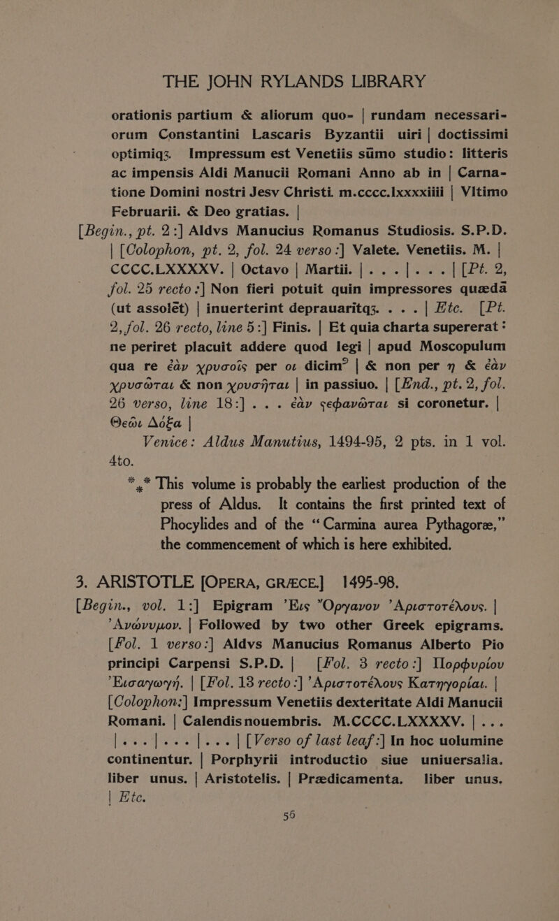 orationis partium &amp; aliorum quo- | rundam necessari- orum Constantini Lascaris Byzantii uiri | doctissimi optimiq3;. Impressum est Venetiis sumo studio: litteris ac impensis Aldi Manucii Romani Anno ab in | Carna- tione Domini nostri Jesy Christi. m.cccc.1xxxxiiii | Vitimo Februarii. &amp; Deo gratias. | [Begin., pt. 2:] Aldvs Manucius Romanus Studiosis. S.P.D. | [Colophon, pt. 2, fol. 24 verso :] Valete. Venetiis. M. | CCCC.LXXXXV. | Octavo | Martii.|...|... | [Pé. 2, fol. 25 recto :] Non fieri potuit quin impressores queda (ut assolet) | inuerterint deprauaritq3. . . . | Hic. [Pé. 2, fol. 26 recto, line 5:] Finis. | Et quia charta supererat : ne periret placuit addere quod legi | apud Moscopulum qua re éay ypuaois per os dicim” | &amp; non per 7 &amp; éav ypuvcw@rat &amp; non ypvonraz | in passiuo. | [Hnd., pt. 2, fol. 26 verso, line 18:]... éav sepavarat si coronetur. | @car Aoka | Venice: Aldus Manutius, 1494-95, 2 pts. in 1 vol. 4to. *.* This volume is probably the earliest production of the press of Aldus. It contains the first printed text of Phocylides and of the “Carmina aurea Pythagoree,” the commencement of which is here exhibited. 3. ARISTOTLE [OPERA, GRACE] 1495-98. [Begin., vol. 1:] Epigram ’Exs Opyavoy ’ApiotoréXous. | Avavupov. | Followed by two other Greek epigrams. [fol. 1 verso:] Aldvs Manucius Romanus Alberto Pio principi Carpensi S.P.D.| ([fol. 3 recto:] Tlopdupiouv Evoaywyn. | [Fol. 18 recto :] ’Apiatotréxous Katnyopias. | [Colophon:] Impressum Venetiis dexteritate Aldi Manucii Romani. | Calendisnouembris. M.CCCC.LXXXXV. |... |... |]... |... | [Verso of last leaf:] In hoc uolumine continentur. | Porphyrii introductio siue uniuersalia. liber unus. | Aristotelis. | Pradicamenta. liber unus. | Hte.