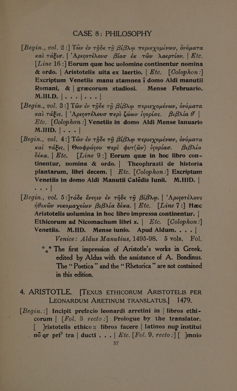 [Begin., vol. 2:] Tay ev tHde TH BiBXW Tepteyopuévar, ovomaTta kai Takia. | ApisoréXove Bios éx ta&amp;v Raeptiov. | Htc. [Line 16 :] Eorum que hoc uolomine continentur nomina &amp; ordo. | Aristotelis uita ex laertio. | Htc. [Colophon:] Excriptum Venetiis manu stamnea 1 domo Aldi manutii Romani, &amp; | grecorum studiosi. _Mense Februario. WU INL Die ei eed rece [Begin., vol. 3:] Tap év rHde TH BiBAw TepLexopuéverv, dvowaTa kat Takis, | ApisotéXove trepi Cowy isopias. BiBria | Etc. [Colophon :] Venetiis in domo Aldi Mense [anuario M.INID. |... [Begin., vol. 4:] Tav év tnde rH BiBrAw Teptexopéevarv, ovowata kat Takis. | Oeoppasov mepl gut(a@v) isopiac. BiBria déxa. | Hic. [Line 9:] Eorum que in hoc libro con- tinentur, nomina &amp; ordo. | Theophrasti de historia plantarum, libri decem. | Htc. [Colophon:] Excriptum Venetiis in domo Aldi Manutii Caledis Iunii. M.IID. | [Begin., vol. 5:]rade évesw év ride tH BiBro. | Apisotérous Oka vixopayeiwv BrBrIta dSéxa. | Hic. [Line 7:] Hac Aristotelis uolumina in hoc libro impressa continentur. | Ethicorum ad Nicomachum libri x. | Htc. [Colophon:] Venetiis. M.IID. Mense iunio. Apud Aldum... . | Venice: Aldus Manutius, 1495-98. 5 vols. Fol. *.* The first impression of Aristotle's works in Greek, edited by Aldus with the assistance of A. Bondinus. The “‘ Poetica”’ and the ‘‘ Rhetorica”’ are not contained in this edition. 4. ARISTOTLE. [TEXUS ETHICORUM ARISTOTELIS PER LEONARDUM ARETINUM TRANSLATUS.] 1479. [Begin.:] Incipit prefacio leonardi arretini in | libros ethi- corum | [Fol. 3 recto:] Prologue by the translator. [ Jristotelis ethicey libros facere | latinos nup institui no qr pri tra | ducti. . . | Hic. [Fol. 9. recto-:][ ]mnio