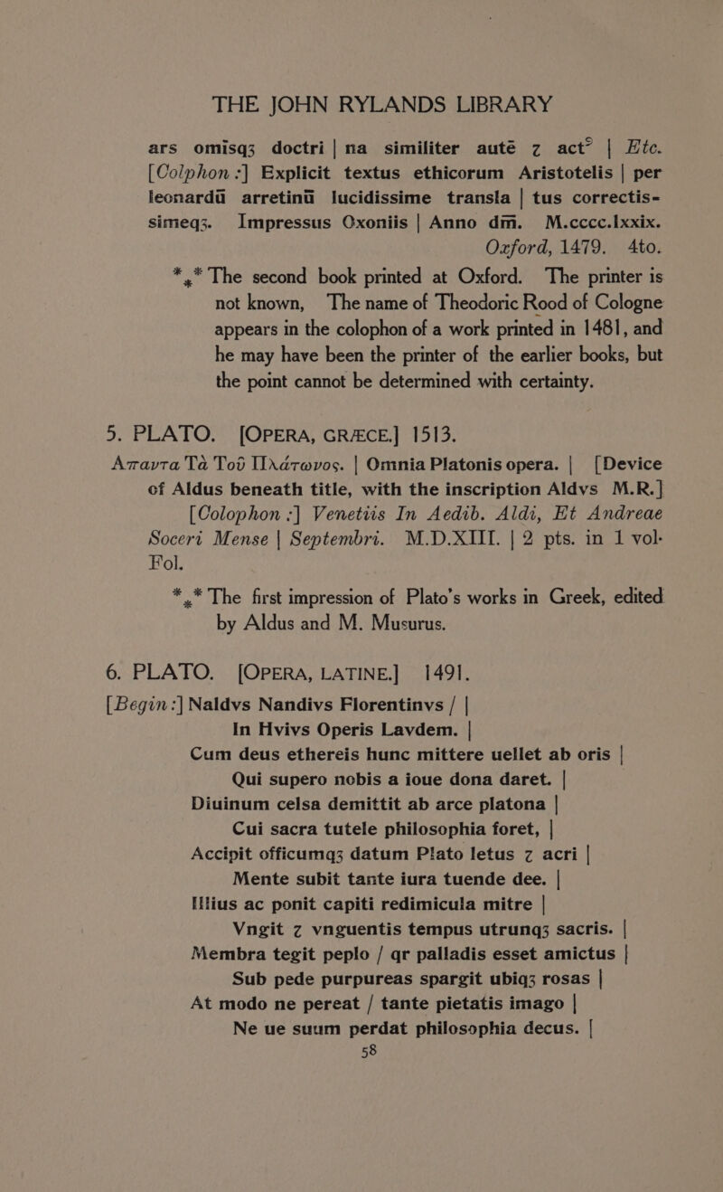 ars omisq3 doctri| na similiter auté z act” | Htc. [Colphon :] Explicit textus ethicorum Aristotelis | per leonard@ arretinii lucidissime transla | tus correctis- simeq3. Impressus Oxoniis | Anno dm. M.cccc.Ixxix. Oxford, 1479. Ato. *,* The second book printed at Oxford. The printer is not known, ‘The name of Theodoric Rood of Cologne appears in the colophon of a work printed in 1481, and he may have been the printer of the earlier books, but the point cannot be determined with certainty. 5. PLATO. [OPERA, GRACE.] 1513. Azavta Ta Tod Iddtwvos. | Omnia Platonis opera. | [Device of Aldus beneath title, with the inscription Aldvs M.R.] [Colophon :] Venetiis In Aedib. Aldi, Ht Andreae Socert Mense | Septembri. M.D.XIII. | 2 pts. in 1 vol- Fol. * .* The first impression of Plato’s works in Greek, edited by Aldus and M. Musurus. 6. PLATO. [OPERA, LATINE.] 1491. [Begin :] Naldvs Nandivs Florentinvs / | In Hvivs Operis Lavdem. | Cum deus ethereis hunc mittere uellet ab oris | Qui supero nobis a ioue dona daret. | Diuinum celsa demittit ab arce platona | Cui sacra tutele philosophia foret, | Accipit officumq3 datum Plato letus z acri | Mente subit tante iura tuende dee. | Ilius ac ponit capiti redimicula mitre | Vngit z vnguentis tempus utrung; sacris. | Membra tegit peplo / qr palladis esset amictus | Sub pede purpureas spargit ubiq3 rosas | At modo ne pereat / tante pietatis imago | Ne ue suum perdat philosophia decus. |