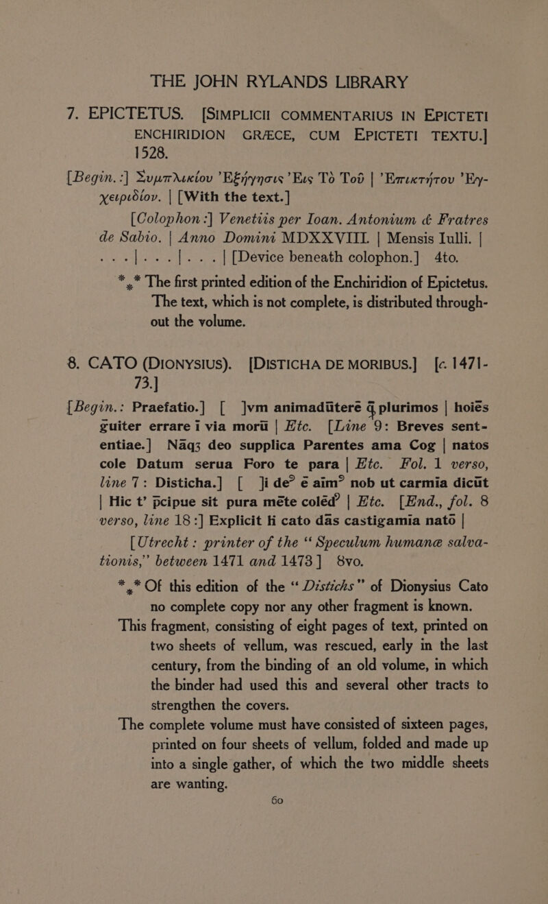 7. EPICTETUS. [SIMPLICII COMMENTARIUS IN EPICTETI ENCHIRIDION GRAECE, CUM EPICTETI TEXTU.] 1528. [Begin. :] Supmrcxiov ’EEnynows ’Evs To Tod | ’Esreetitov ’Ey- yverptoiov. | [With the text.] [Colophon :] Venetiis per Ioan. Antonium &amp; Fratres de Sabio. | Anno Domini MDXXVIIL | Mensis Iulli. | .|... |... | [Device beneath colophon.] 4to. * ,* The first printed edition of the Enchiridion of Epictetus. The text, which is not complete, is distributed through- out the volume. 8. CATO (Dionysius). [DISTICHA DE MORIBUS.] _ [c. 147I- 73.] [Begin.: Praefatio.] [ ]vm animaditere g plurimos | hoiés guiter errare i via morti | Hic. [Line 9: Breves sent- entiae.]| Naq3 deo supplica Parentes ama Cog | natos cole Datum serua Foro te para| Htc. fol. 1 verso, line 7: Disticha.] [ ]i de° € aim® nob ut carmia dicit | Hic t’ pcipue sit pura méte coléd’ | Etc. [End., fol. 8 verso, line 18:] Explicit ii cato das castigamia nato | [Utrecht : printer of the “‘ Speculum humane salva- tionts,’ between 1471 and 1473] 8vo. * .* OF this edition of the “ Dzstichs of Dionysius Cato no complete copy nor any other fragment is known. This fragment, consisting of eight pages of text, printed on two sheets of vellum, was rescued, early in the last century, from the binding of an old volume, in which the binder had used this and several other tracts to strengthen the covers. The complete volume must have consisted of sixteen pages, printed on four sheets of vellum, folded and made up into a single gather, of which the two middle sheets are wanting.