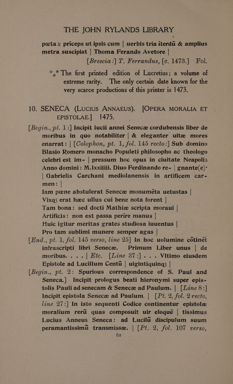 peeta ¥ priceps ut ipsis cum | uerbis tria iterdi &amp; amplius metra suscipiat | Thoma Ferando Avetore | [Brescia :] T. Ferrandus, [c. 1473.] Fol. *.* The first printed edition of Lucretius; a volume of extreme rarity. The only certain date known for the very scarce productions of this printer is 1473. 10. SENECA (Lucius ANNAEUS). [OPERA MORALIA ET EPISTOLAE.] 1475. [Begin., pt. 1:] Incipit lucii annei Senecz cordubensis liber de moribus in quo notabiliter | &amp; eleganter uitz mores enarrat: | [Colophon, pt. 1, fol. 145 recto:] Sub domino Blasio Romero monacho Populeti philosopho ac theologo celebri est im- | pressum hoc opus in ciuitate Neapolis | Gabrielis Carchani mediolanensis in artificem car- men: | lam poene abstulerat Senecze monumeta uetustas | Vixq3 erat hzc ullus cui bene nota forent | Tam bona: sed docti Mathiz scripta moraui | Artificis: non est passa perire manus | Huic igitur meritas grates studiosa iuuentus | Pro tam sublimi munere semper agas | [End., pt. 1, fol. 145 verso, line 25] In hoc uolumine cotinet infrascripti libri Senecze. Primum Liber unus | de moribus. . ..| Htc. [Line 37:].. . Vitimo eiusdem Epistole ad Lucillum Centu | uigintiquing; | [Begin., pt. 2: Spurious correspondence of S. Paul and Seneca.] Incipit prologus beati hieronymi super epis- tolis Pauli ad senecam &amp; Senece ad Paulum. | [Line 8:] Incipit epistola Senece ad Paulum. | [Pz?. 2, fol. 2 recto, line 27:] In isto sequenti Codice continentur epistolz moralium reru quas composuit uir eloque | tissimus Lucius Anneus Seneca: ad Lucilu discipulum suum peramantissimu transmisse. | [Pt. 2, fol. 107 verso,