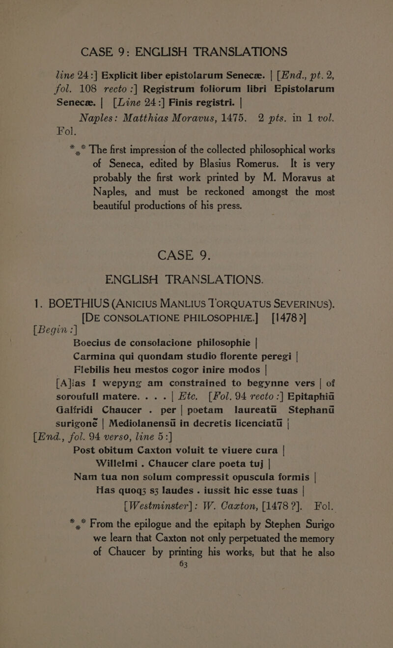 line 24 :] Explicit liber epistolarum Senece. | [Hnd., pt. 2, fol. 108 recto :|] Registrum foliorum libri Epistolarum Senece. | [Line 24:] Finis registri. | Naples: Matthias Moravus, 1475. 2 pts. in 1 vol. Fol. *,* The first impression of the collected philosophical works of Seneca, edited by Blasius Romerus. It is very probably the first work printed by M. Moravus at Naples, and must be reckoned amongst the most beautiful productions of his press. CASE 9. ENGLISH TRANSLATIONS. 1. BOETHIUS (Anicius MANLIUs TORQUATUS SEVERINUS). [DE CONSOLATIONE PHILOSOPHI.] [1478 &gt;] [Begin :] Boecius de consolacione philosophie | Carmina qui quondam studio florente peregi | Flebilis heu mestos cogor inire modos | [A}ias I wepyng am constrained to begynne vers | of soroufull matere....| Htc. [Fol. 94 recto :] Epitaphia Galfridi Chaucer . per | poetam laureatu§ Stephand surigone | Mediolanensi in decretis licenciatii | {End., fol. 94 verso, line 5:] Post obitum Caxton voluit te viuere cura | Willelmi . Chaucer clare poeta tuj | Nam tua non solum compressit opuscula formis | Has quoq3 s3 laudes . iussit hic esse tuas | [Westminster]: W. Caxton, [1478 ?]. Fol. * , From the epilogue and the epitaph by Stephen Surigo we learn that Caxton not only perpetuated the memory of Chaucer by printing his works, but that he also