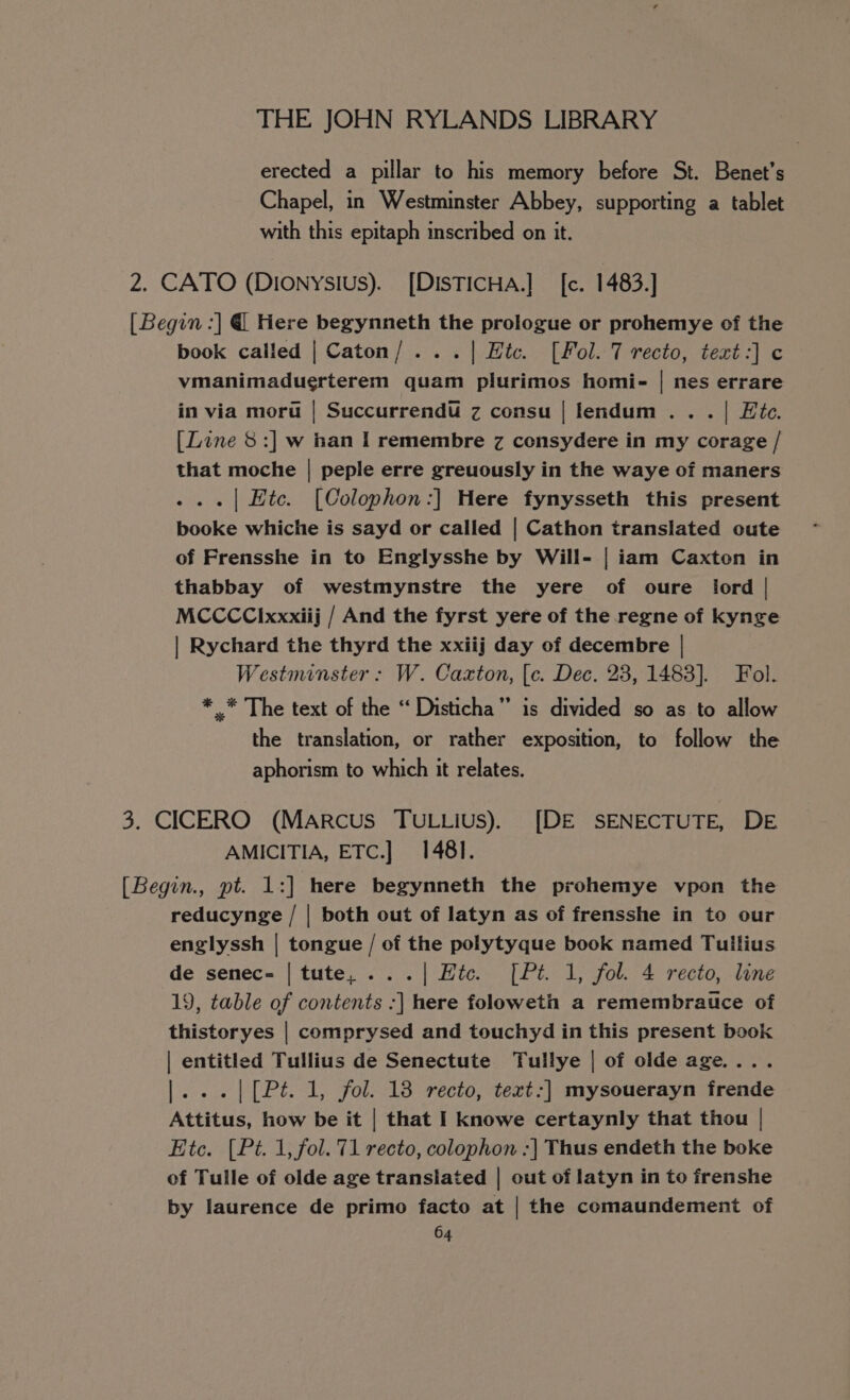 erected a pillar to his memory before St. Benet’s Chapel, in Westminster Abbey, supporting a tablet with this epitaph inscribed on it. 2. CATO (Dionysius). [DISTICHA.] [c. 1483.] [Begin :] @ Here begynneth the prologue or prohemye of the book called | Caton/...| Htc. [Fol. 7 recto, text:] c vmanimaduerterem quam plurimos homi- | nes errare in via moru | Succurrendu z consu | lendum.. . | Etc. [Line 8:] w ian I remembre z consydere in my corage / that moche | peple erre greuously in the waye of maners ...| Htc. [Colophon:] Here fynysseth this present booke whiche is sayd or called | Cathon translated oute of Frensshe in to Englysshe by Will- | iam Caxton in thabbay of westmynstre the yere of oure ford | MCCCCixxxiij / And the fyrst yere of the regne of kynge | Rychard the thyrd the xxiij day of decembre | Westminster: W. Caxton, [c. Dec. 23, 1483]. Fol. * .* The text of the “‘ Disticha” is divided so as to allow the translation, or rather exposition, to follow the aphorism to which it relates. 3. CICERO (Marcus TuLtius). [DE SENECTUTE, DE AMICITIA, ETC.] 1481. [Begin., pt. 1:] here begynneth the prohemye vpon the reducynge / | both out of latyn as of frensshe in to our englyssh | tongue / of the polytyque book named Tullius de senec- | tute, ...| Htc. [Pt. 1, fol. 4 recto, line 19, table of contents :] here foloweth a remembrauce of thistoryes | comprysed and touchyd in this present book | entitled Tullius de Senectute Tullye | of olde age.... |...|[Pt. 1, fol. 18 recto, text:| mysouerayn frende Attitus, how be it | that I knowe certaynly that thou | Etc. (Pt. 1, fol. 71 recto, colophon :| Thus endeth the boke of Tulle of olde age transiated | out of latyn in to frenshe by laurence de primo facto at | the comaundement of