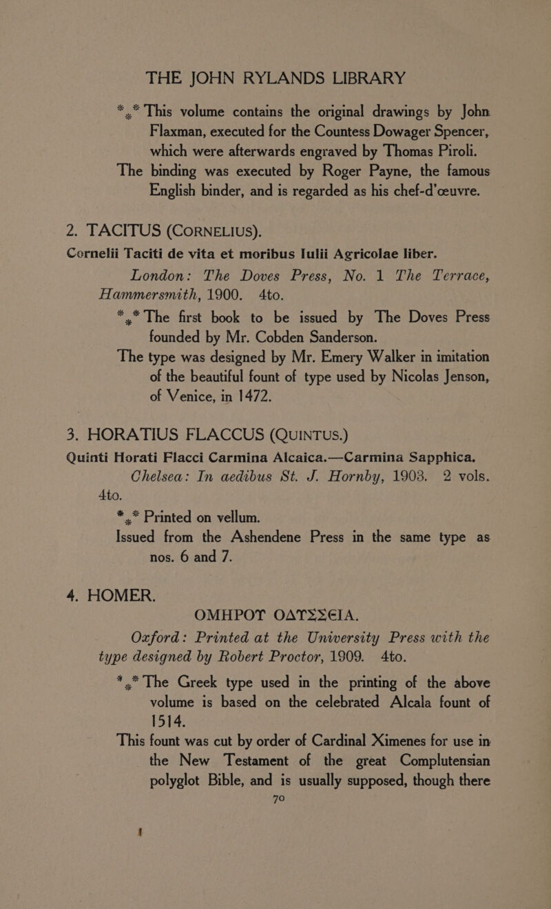 *.* This volume contains the original drawings by John Flaxman, executed for the Countess Dowager Spencer, which were afterwards engraved by Thomas Piroli. The binding was executed by Roger Payne, the famous English binder, and is regarded as his chef-d’ceuvre. 2. TACITUS (CORNELIUS). Cornelii Taciti de vita et moribus Iulii Agricolae liber. London: The Doves Press, No. 1 The Terrace, Hammersmith, 1900. to. *,* The first book to be issued by The Doves Press founded by Mr. Cobden Sanderson. The type was designed by Mr. Emery Walker in imitation of the beautiful fount of type used by Nicolas Jenson, of Venice, in 1472. 3. HORATIUS FLACCUS (QUINTUS.) Quinti Horati Flacci Carmina Alcaica.—Carmina Sapphica. Chelsea: In aedibus St. J. Hornby, 1903. 2 vols. 4to. * .* Printed on vellum. Issued from the Ashendene Press in the same type as nos. 6 and 7. 4. HOMER. OMHPOT OATS 6€IA. Oxford: Printed at the University Press with the type designed by Robert Proctor, 1909. Ato. *.* The Greek type used in the printing of the above volume is based on the celebrated Alcala fount of 1514. This fount was cut by order of Cardinal Ximenes for use in the New Testament of the great Complutensian polyglot Bible, and is usually supposed, though there