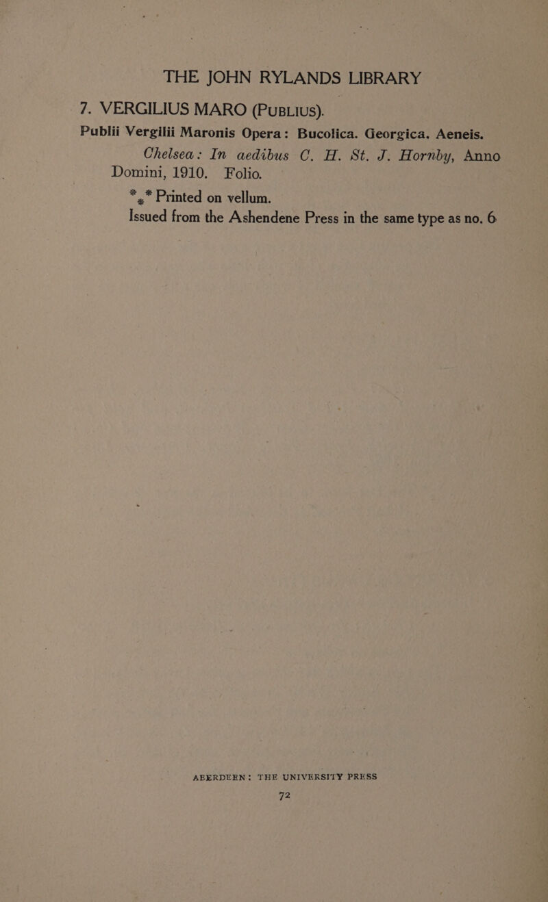 7. VERGILIUS MARO (PusLius). Publii Vergilii Maronis Opera: Bucolica. Georgica. Aeneis. Chelsea: In aedibus C. H. St. J. Hornby, Anno Domini, 1910. Folio. *,. Printed on vellum. Issued from the Ashendene Press in the same type as no. 6 ABERDEEN: THE UNIVERSITY PRESS