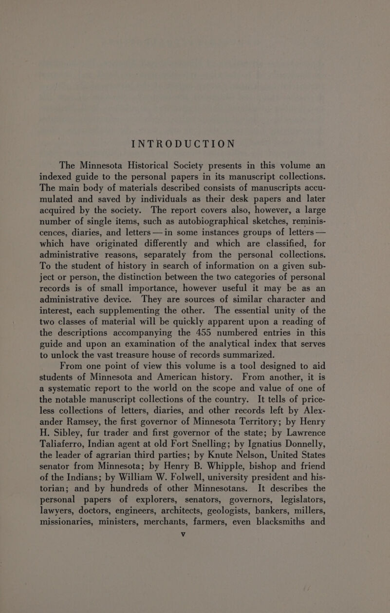 INTRODUCTION The Minnesota Historical Society presents in this volume an indexed guide to the personal papers in its manuscript collections. The main body of materials described consists of manuscripts accu- mulated and saved by individuals as their desk papers and later acquired by the society. The report covers also, however, a large number of single items, such as autobiographical sketches, reminis- cences, diaries, and letters ——in some instances groups of letters — which have originated differently and which are classified, for administrative reasons, separately from the personal collections. To the student of history in search of information on a given sub- ject or person, the distinction between the two categories of personal records is of small importance, however useful it may be as an administrative device. They are sources of similar character and interest, each supplementing the other. The essential unity of the two classes of material will be quickly apparent upon a reading of the descriptions accompanying the 455 numbered entries in this guide and upon an examination of the analytical index that serves to unlock the vast treasure house of records summarized. From one point of view this volume is a tool designed to aid students of Minnesota and American history. From another, it is a systematic report to the world on the scope and value of one of the notable manuscript collections of the country. It tells of price- less collections of letters, diaries, and other records left by Alex- ander Ramsey, the first governor of Minnesota Territory; by Henry H. Sibley, fur trader and first governor of the state; by Lawrence Taliaferro, Indian agent at old Fort Snelling; by Ignatius Donnelly, the leader of agrarian third parties; by Knute Nelson, United States senator from Minnesota; by Henry B. Whipple, bishop and friend of the Indians; by William W. Folwell, university president and his- torian; and by hundreds of other Minnesotans. It describes the personal papers of explorers, senators, governors, legislators, lawyers, doctors, engineers, architects, geologists, bankers, millers, missionaries, ministers, merchants, farmers, even blacksmiths and Vv
