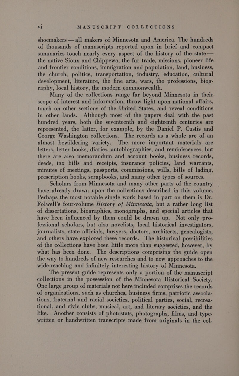 shoemakers — all makers of Minnesota and America. The hundreds of thousands of manuscripts reported upon in brief and compact summaries touch nearly every aspect of the history of the state — the native Sioux and Chippewa, the fur trade, missions, pioneer life and frontier conditions, immigration and population, land, business, the church, politics, transportation, industry, education, cultural development, literature, the fine arts, wars, the professions, biog- raphy, local history, the modern commonwealth. Many of the collections range far beyond Minnesota in their scope of interest and information, throw light upon national affairs, touch on other sections of the United States, and reveal conditions in other lands. Although most of the papers deal with the past hundred years, both the seventeenth and eighteenth centuries are represented, the latter, for example, by the Daniel P. Custis and George Washington collections. The records as a whole are of an almost bewildering variety. The more important materials are letters, letter books, diaries, autobiographies, and reminiscences, but there are also memorandum and account books, business records, deeds, tax bills and receipts, insurance policies, land warrants, minutes of meetings, passports, commissions, wills, bills of lading, prescription books, scrapbooks, and many other types of sources. Scholars from Minnesota and many other parts of the country have already drawn upon the collections described in this volume. Perhaps the most notable single work based in part on them is Dr. Folwell’s four-volume History of Minnesota, but a rather long list of dissertations, biographies, monographs, and special articles that have been influenced by them could be drawn up. Not only pro- fessional scholars, but also novelists, local historical investigators, journalists, state officials, lawyers, doctors, architects, genealogists, and others have explored these records. The historical possibilities of the collections have been little more than suggested, however, by what has been done. The descriptions comprising the guide open the way to hundreds of new researches and to new approaches to the wide-reaching and infinitely interesting history of Minnesota. The present guide represents only a portion of the manuscript collections in the possession of the Minnesota Historical Society. One large group of materials not here included comprises the records of organizations, such as churches, business firms, patriotic associa- tions, fraternal and racial societies, political parties, social, recrea- tional, and civic clubs, musical, art, and literary societies, and the like. Another consists of photostats, photographs, films, and type- written or handwritten transcripts made from originals in the col-