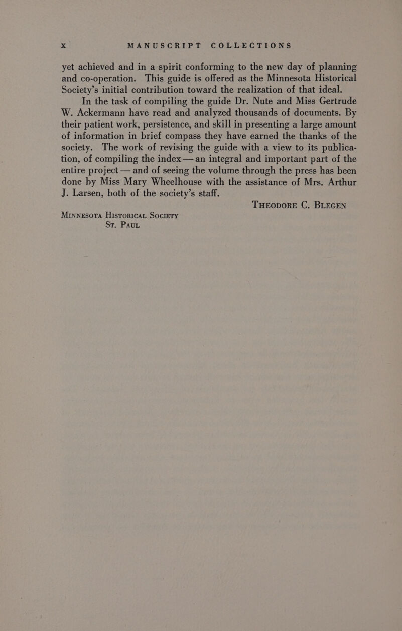 yet achieved and in a spirit conforming to the new day of planning and co-operation. This guide is offered as the Minnesota Historical Society’s initial contribution toward the realization of that ideal. In the task of compiling the guide Dr. Nute and Miss Gertrude W. Ackermann have read and analyzed thousands of documents. By their patient work, persistence, and skill in presenting a large amount of information in brief compass they have earned the thanks of the society. The work of revising the guide with a view to its publica- tion, of compiling the index — an integral and important part of the entire project — and of seeing the volume through the press has been done by Miss Mary Wheelhouse with the assistance of Mrs. Arthur J. Larsen, both of the society’s staff. THEODORE C. BLEGEN MINNESOTA HISTORICAL SOCIETY