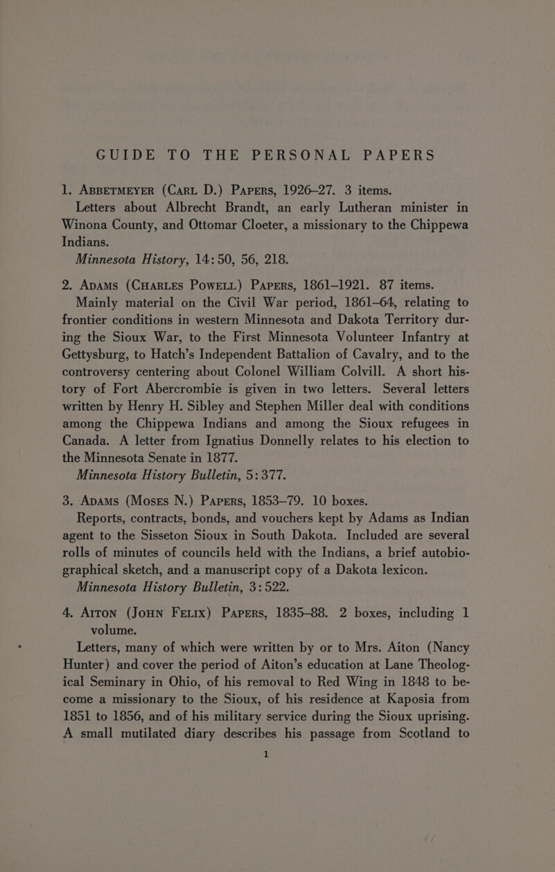 1. ABBETMEYER (Cart D.) Papers, 1926-27. 3 items. Letters about Albrecht Brandt, an early Lutheran minister in Winona County, and Ottomar Cloeter, a missionary to the Chippewa Indians. Minnesota History, 14:50, 56, 218. 2. ApaAMs (CHARLES PowELL) Papers, 1861-1921. 87 items. Mainly material on the Civil War period, 1861-64, relating to frontier conditions in western Minnesota and Dakota Territory dur- ing the Sioux War, to the First Minnesota Volunteer Infantry at Gettysburg, to Hatch’s Independent Battalion of Cavalry, and to the controversy centering about Colonel William Colvill. A short his- tory of Fort Abercrombie is given in two letters. Several letters written by Henry H. Sibley and Stephen Miller deal with conditions among the Chippewa Indians and among the Sioux refugees in Canada. A letter from Ignatius Donnelly relates to his election to the Minnesota Senate in 1877. Minnesota History Bulletin, 5: 377. 3. ApAms (Moses N.) Papers, 1853-79. 10 boxes. Reports, contracts, bonds, and vouchers kept by Adams as Indian agent to the Sisseton Sioux in South Dakota. Included are several rolls of minutes of councils held with the Indians, a brief autobio- graphical sketch, and a manuscript copy of a Dakota lexicon. Minnesota History Bulletin, 3: 522. 4, Arron (JoHN FeEtix) Papers, 1835-88. 2 boxes, including 1 volume. Letters, many of which were written by or to Mrs. Aiton (Nancy Hunter) and cover the period of Aiton’s education at Lane Theolog- ical Seminary in Ohio, of his removal to Red Wing in 1848 to be- come a missionary to the Sioux, of his residence at Kaposia from 1851 to 1856, and of his military service during the Sioux uprising. A small mutilated diary describes his passage from Scotland to