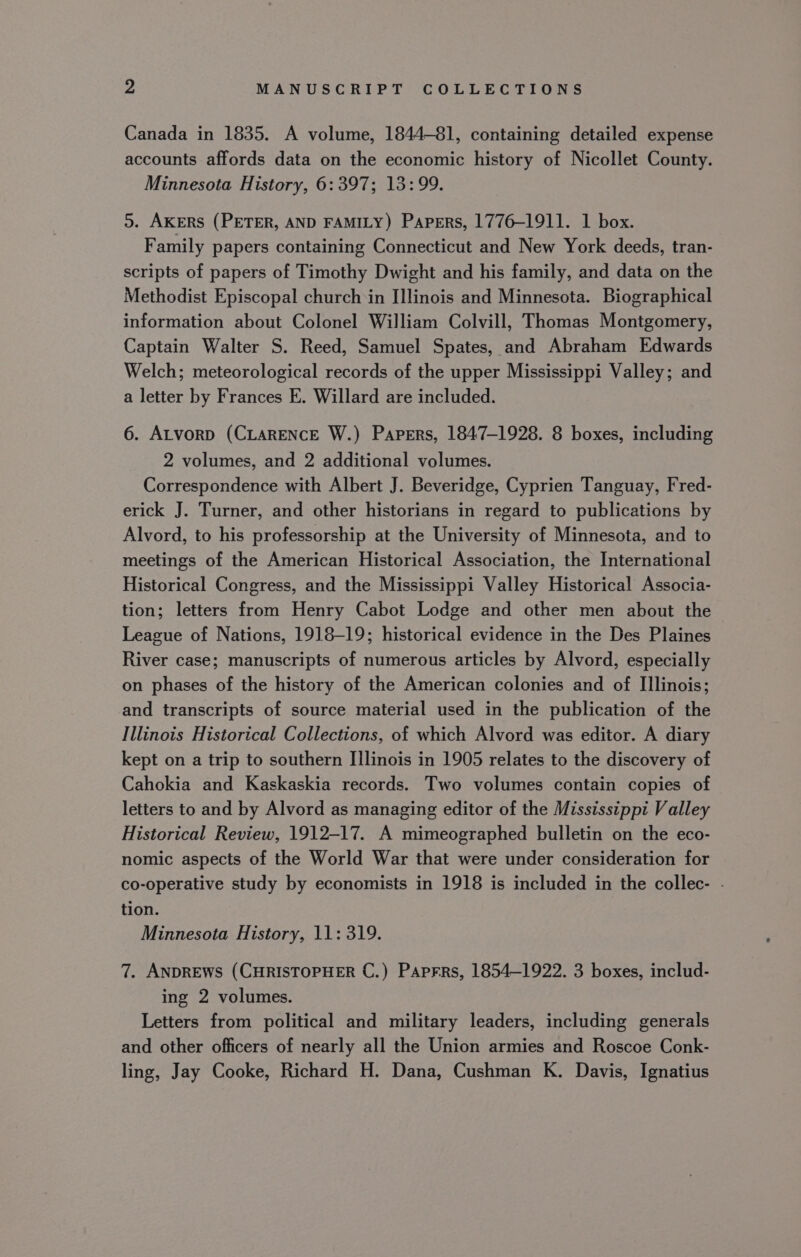 Canada in 1835. A volume, 1844-81, containing detailed expense accounts affords data on the economic history of Nicollet County. Minnesota History, 6:397; 13:99. 5. AKERS (PETER, AND FAMILY) Papers, 1776-1911. 1 box. Family papers containing Connecticut and New York deeds, tran- scripts of papers of Timothy Dwight and his family, and data on the Methodist Episcopal church in I]linois and Minnesota. Biographical information about Colonel William Colvill, Thomas Montgomery, Captain Walter S. Reed, Samuel Spates, and Abraham Edwards Welch; meteorological records of the upper Mississippi Valley; and a letter by Frances E. Willard are included. 6. ALvorp (CLARENCE W.) Papers, 1847-1928. 8 boxes, including 2 volumes, and 2 additional volumes. Correspondence with Albert J. Beveridge, Cyprien Tanguay, Fred- erick J. Turner, and other historians in regard to publications by Alvord, to his professorship at the University of Minnesota, and to meetings of the American Historical Association, the International Historical Congress, and the Mississippi Valley Historical Associa- tion; letters from Henry Cabot Lodge and other men about the League of Nations, 1918-19; historical evidence in the Des Plaines River case; manuscripts of numerous articles by Alvord, especially on phases of the history of the American colonies and of Illinois; and transcripts of source material used in the publication of the Illinois Historical Collections, of which Alvord was editor. A diary kept on a trip to southern Illinois in 1905 relates to the discovery of Cahokia and Kaskaskia records. Two volumes contain copies of letters to and by Alvord as managing editor of the Mississippi Valley Historical Review, 1912-17. A mimeographed bulletin on the eco- nomic aspects of the World War that were under consideration for co-operative study by economists in 1918 is included in the collec- . tion. Minnesota History, 11: 319. 7. ANDREWS (CHRISTOPHER C.) Paprrs, 1854—1922. 3 boxes, includ- ing 2 volumes. Letters from political and military leaders, including generals and other officers of nearly all the Union armies and Roscoe Conk- ling, Jay Cooke, Richard H. Dana, Cushman K. Davis, Ignatius